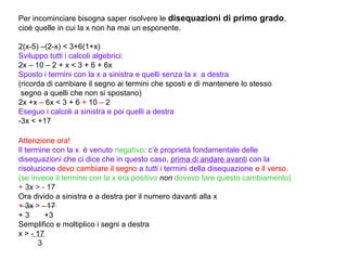Per incominciare bisogna saper risolvere le disequazioni di primo grado,
cioè quelle in cui la x non ha mai un esponente.

2(x-5) –(2-x) < 3+6(1+x)
Sviluppo tutti i calcoli algebrici:
2x – 10 – 2 + x < 3 + 6 + 6x
Sposto i termini con la x a sinistra e quelli senza la x a destra
(ricorda di cambiare il segno ai termini che sposti e di mantenere lo stesso
 segno a quelli che non si spostano)
2x +x – 6x < 3 + 6 + 10 – 2
Eseguo i calcoli a sinistra e poi quelli a destra
-3x < +17

Attenzione ora!
Il termine con la x è venuto negativo: c’è proprietà fondamentale delle
disequazioni che ci dice che in questo caso, prima di andare avanti con la
risoluzione devo cambiare il segno a tutti i termini della disequazione e il verso.
(se invece il termine con la x era positivo non dovevo fare questo cambiamento)
+ 3x > - 17
Ora divido a sinistra e a destra per il numero davanti alla x
+ 3x > - 17
+3       +3
Semplifico e moltiplico i segni a destra
x > - 17
       3
 