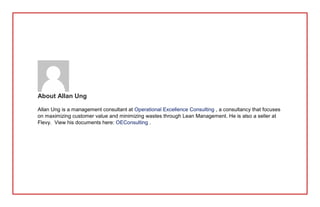 About Allan Ung
Allan Ung is a management consultant at Operational Excellence Consulting , a consultancy that focuses
on maximizing customer value and minimizing wastes through Lean Management. He is also a seller at
Flevy. View his documents here: OEConsulting .
 