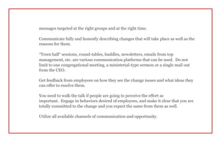 messages targeted at the right groups and at the right time.
Communicate fully and honestly describing changes that will take place as well as the
reasons for them.
“Town hall” sessions, round-tables, huddles, newsletters, emails from top
management, etc. are various communication platforms that can be used. Do not
limit to one congregational meeting, a ministerial-type sermon or a single mail out
from the CEO.
Get feedback from employees on how they see the change issues and what ideas they
can offer to resolve them.
You need to walk the talk if people are going to perceive the effort as
important. Engage in behaviors desired of employees, and make it clear that you are
totally committed to the change and you expect the same from them as well.
Utilize all available channels of communication and opportunity.
 