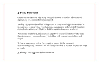 4. Policy deployment
One of the main reasons why many change initiatives do not last is because the
deployment process is not institutionalized.
A Policy Deployment (Hoshin Kanri) process is a very useful approach that can be
implemented to ensure that every function, every process and every individual are
aligned to the vision and objectives that the organization wants to achieve.
With such a mechanism, the vision and objectives can be cascaded down to every
department, every team and to every individual with clear accountabilities and
targets.
Review achievements against the respective targets for the teams and
individuals regularly to ensure that the change initiative is focused, aligned and stays
on track.
5. Change strategy and infrastructure
 
