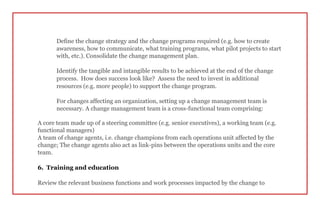 Define the change strategy and the change programs required (e.g. how to create
awareness, how to communicate, what training programs, what pilot projects to start
with, etc.). Consolidate the change management plan.
Identify the tangible and intangible results to be achieved at the end of the change
process. How does success look like? Assess the need to invest in additional
resources (e.g. more people) to support the change program.
For changes affecting an organization, setting up a change management team is
necessary. A change management team is a cross-functional team comprising:
A core team made up of a steering committee (e.g. senior executives), a working team (e.g.
functional managers)
A team of change agents, i.e. change champions from each operations unit affected by the
change; The change agents also act as link-pins between the operations units and the core
team.
6. Training and education
Review the relevant business functions and work processes impacted by the change to
 