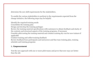 determine the new skill requirements for the stakeholders.
To enable the various stakeholders to perform to the requirements expected from the
change initiative, the following steps may be helpful:
Identify the required training needs
Consolidate the training plan
Design and develop the training packages
Review the training material specifications with customers to obtain feedback and clarity of
the contents and structural aspects of the training programs, if necessary
Consider pilot testing the training material and conduct training dry-run for new trainers if
applicable
Conduct training and collect training feedback
Review feedback from participants and instructors and fine-tune training plan, training
schedule and training programs
7. Empowerment
Test the new approach with one or more pilot teams and prove that new ways are better
than the old.
 