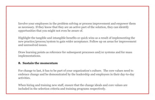 Involve your employees in the problem solving or process improvement and empower them
as necessary. If they know that they are an active part of the solution, they can identify
opportunities that you might not even be aware of.
Highlight the tangible and intangible benefits or quick wins as a result of implementing the
new practice/process/system to gain wider acceptance. Follow up on areas for improvement
and unresolved issues.
Draw learning points as reference for subsequent processes and/or systems and for mass
implementations.
8. Sustain the momentum
For change to last, it has to be part of your organization’s culture. The core values need to
embrace change and be demonstrated by the leadership and employees in their day-to-day
activities.
When hiring and training new staff, ensure that the change ideals and core values are
included in the selection criteria and training programs respectively.
 