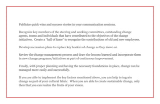 Publicize quick wins and success stories in your communication sessions.
Recognize key members of the steering and working committees, outstanding change
agents, teams and individuals that have contributed to the objectives of the change
initiatives. Create a “hall of fame” to recognize the contributions of old and new employees.
Develop succession plans to replace key leaders of change as they move on.
Review the change management process and draw the lessons learned and incorporate them
in new change programs/initiatives as part of continuous improvement.
Finally, with proper planning and having the necessary foundations in place, change can be
managed more easily and successfully.
If you are able to implement the key factors mentioned above, you can help to ingrain
change as part of your cultural fabric. When you are able to create sustainable change, only
then that you can realize the fruits of your vision.
 