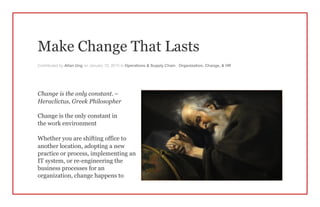 Make Change That Lasts
Contributed by Allan Ung on January 15, 2015 in Operations & Supply Chain , Organization, Change, & HR
Change is the only constant. –
Heraclictus, Greek Philosopher
Change is the only constant in
the work environment
Whether you are shifting office to
another location, adopting a new
practice or process, implementing an
IT system, or re-engineering the
business processes for an
organization, change happens to
 