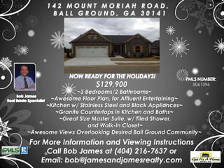 142 MOUNT MORIAH ROAD,
       BALL GROUND, GA 30141




                      $129,900                        5061396
                ~3 Bedrooms/2 Bathrooms~
      ~Awesome Floor Plan, for Affluent Entertaining~
     ~Kitchen w/ Stainless Steel and Black Appliances~
         ~Granite Countertops in Kitchen and Baths~
          ~Great Size Master Suite, w/ Tiled Shower,
                    and Walk-In Closet~
~Awesome Views Overlooking Desired Ball Ground Community~
For More Information and Viewing Instructions
     Call Bob James at (404) 216-7637 or
   Email: bob@jamesandjamesrealty.com
 