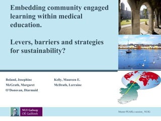 Embedding community engaged 
learning within medical 
education. 
Levers, barriers and strategies 
for sustainability? 
Boland, Josephine Kelly, Maureen E. 
McGrath, Margaret McIlrath, Lorraine 
O’Donovan, Diarmuid 
Muster PEARLs session_ NUIG 
 