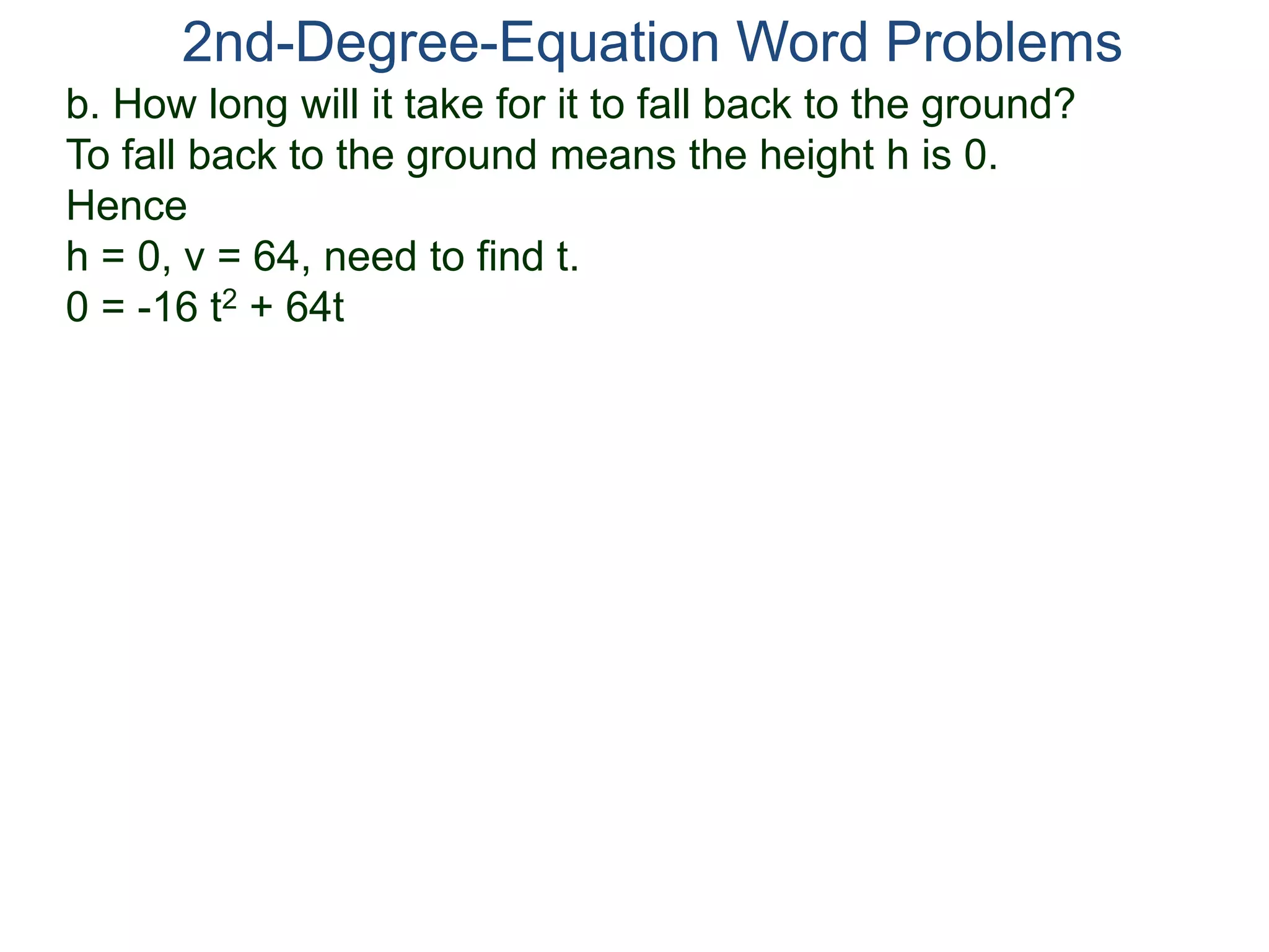 2nd-Degree-Equation Word Problems 
b. How long will it take for it to fall back to the ground? 
To fall back to the ground means the height h is 0. 
Hence 
h = 0, v = 64, need to find t. 
0 = -16 t2 + 64t 
 