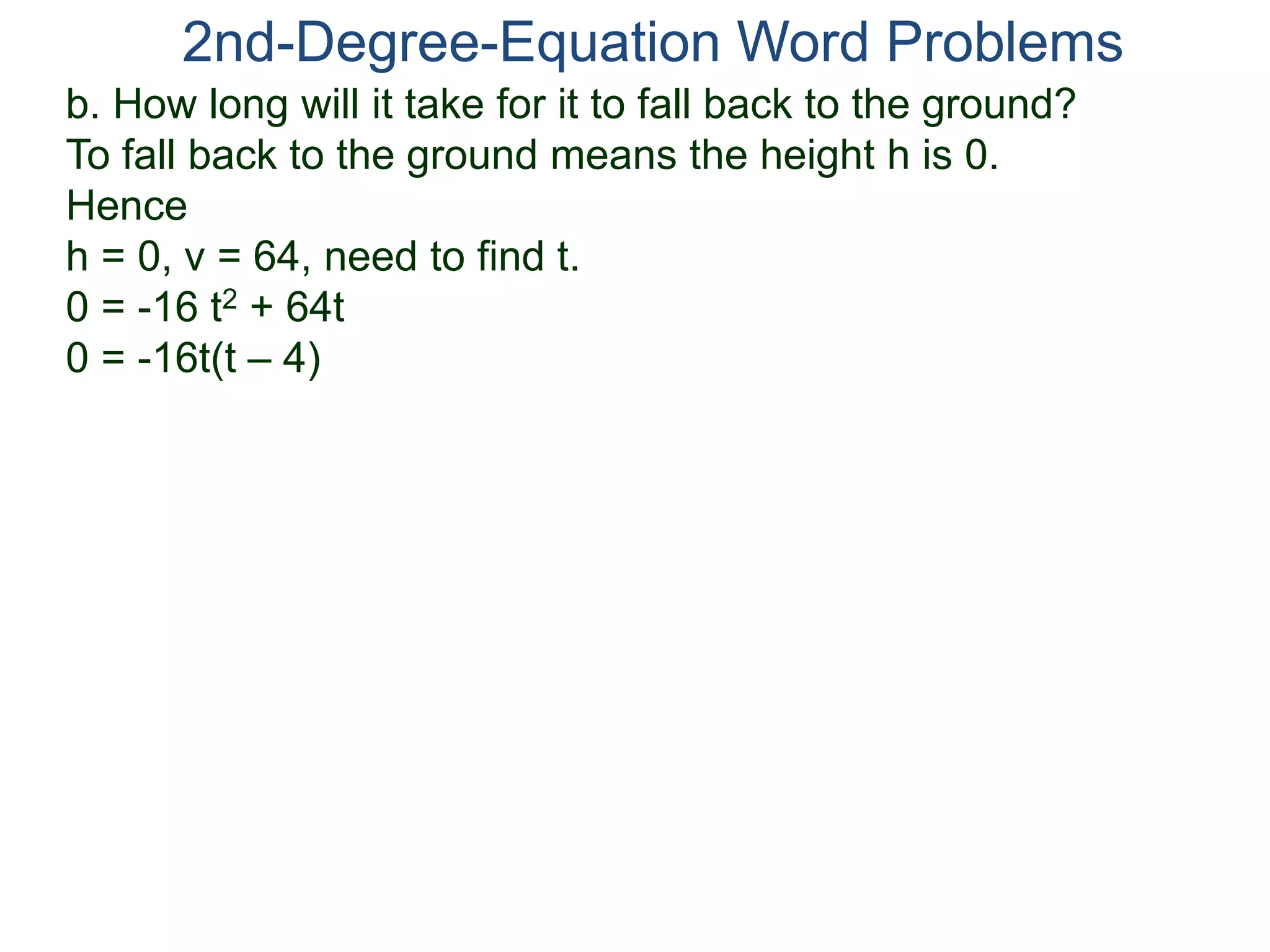 2nd-Degree-Equation Word Problems 
b. How long will it take for it to fall back to the ground? 
To fall back to the ground means the height h is 0. 
Hence 
h = 0, v = 64, need to find t. 
0 = -16 t2 + 64t 
0 = -16t(t – 4) 
 