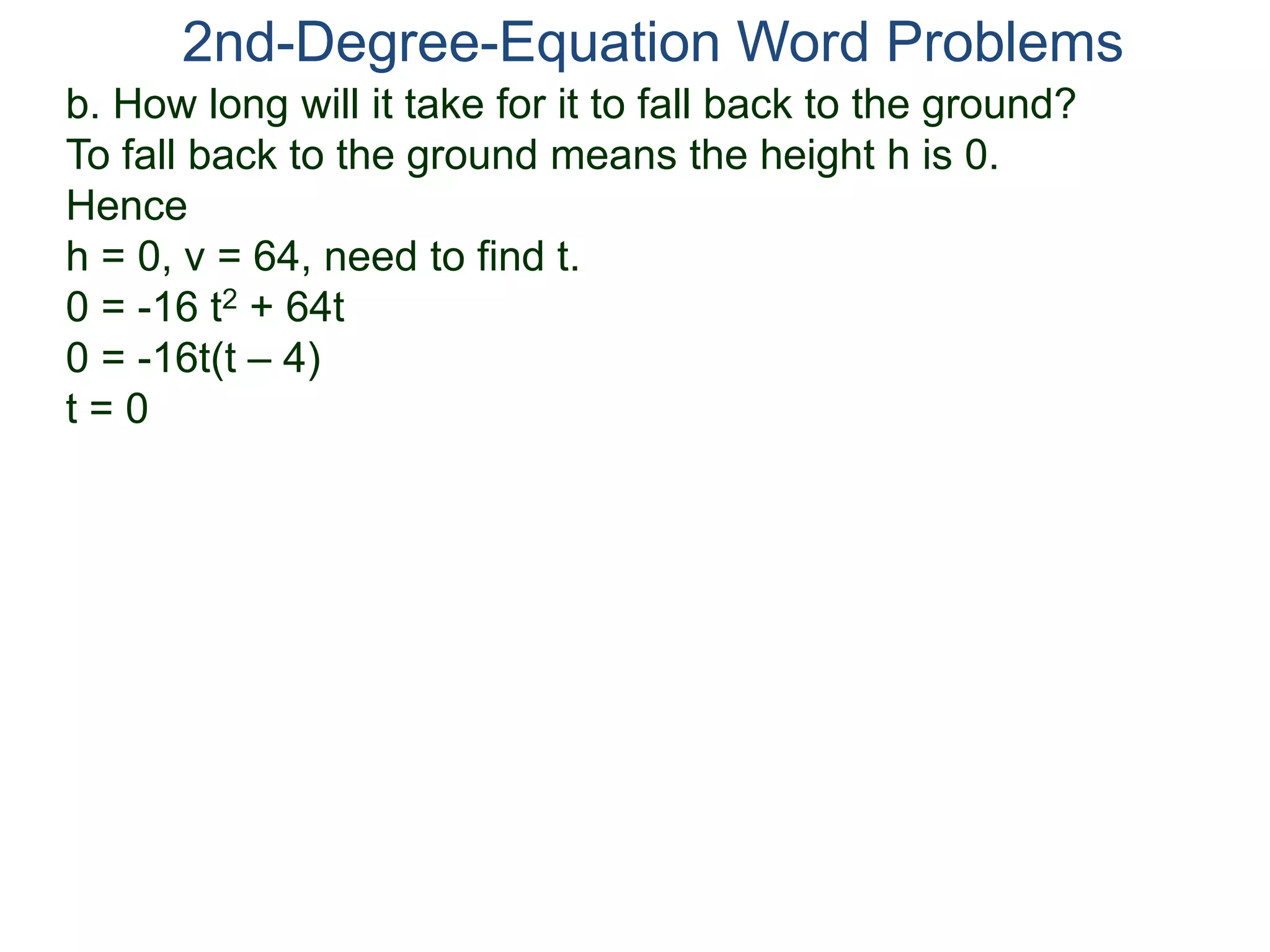 2nd-Degree-Equation Word Problems 
b. How long will it take for it to fall back to the ground? 
To fall back to the ground means the height h is 0. 
Hence 
h = 0, v = 64, need to find t. 
0 = -16 t2 + 64t 
0 = -16t(t – 4) 
t = 0 
 