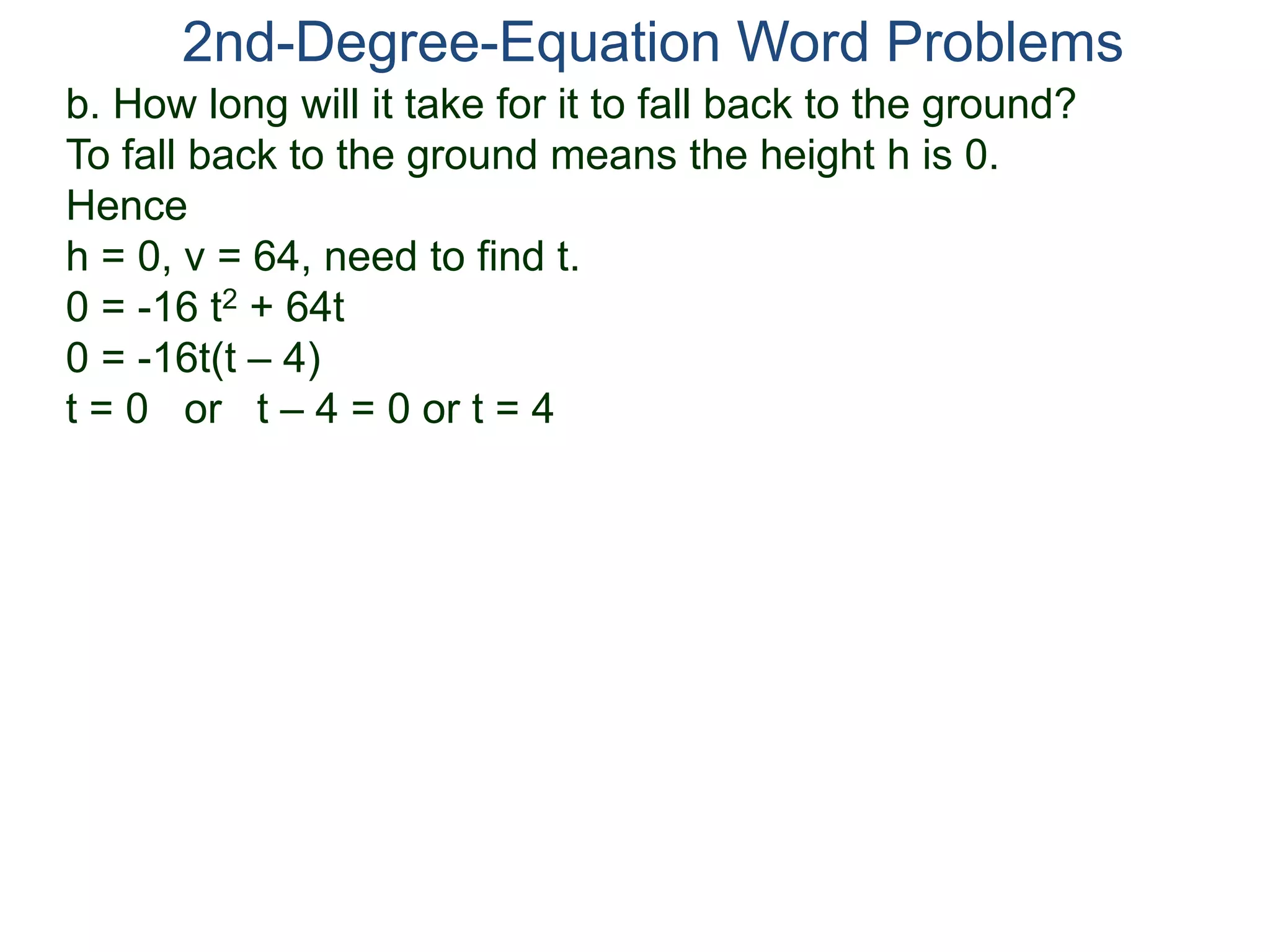 2nd-Degree-Equation Word Problems 
b. How long will it take for it to fall back to the ground? 
To fall back to the ground means the height h is 0. 
Hence 
h = 0, v = 64, need to find t. 
0 = -16 t2 + 64t 
0 = -16t(t – 4) 
t = 0 or t – 4 = 0 or t = 4 
 
