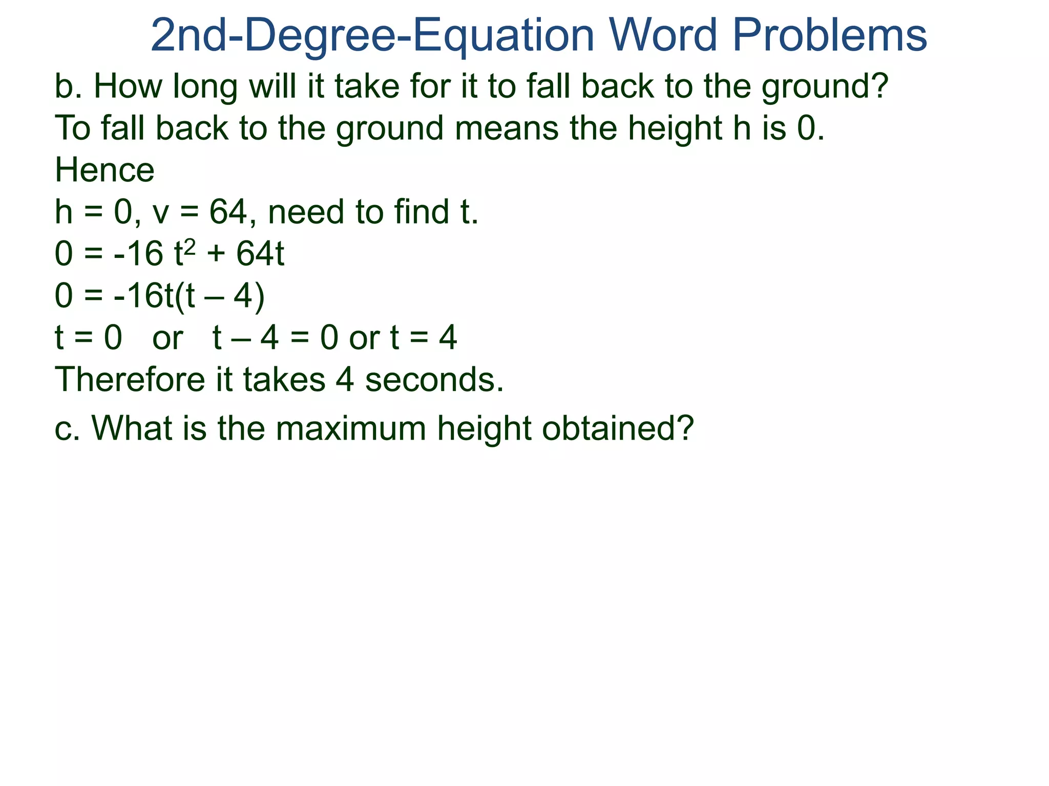 2nd-Degree-Equation Word Problems 
b. How long will it take for it to fall back to the ground? 
To fall back to the ground means the height h is 0. 
Hence 
h = 0, v = 64, need to find t. 
0 = -16 t2 + 64t 
0 = -16t(t – 4) 
t = 0 or t – 4 = 0 or t = 4 
Therefore it takes 4 seconds. 
c. What is the maximum height obtained? 
 