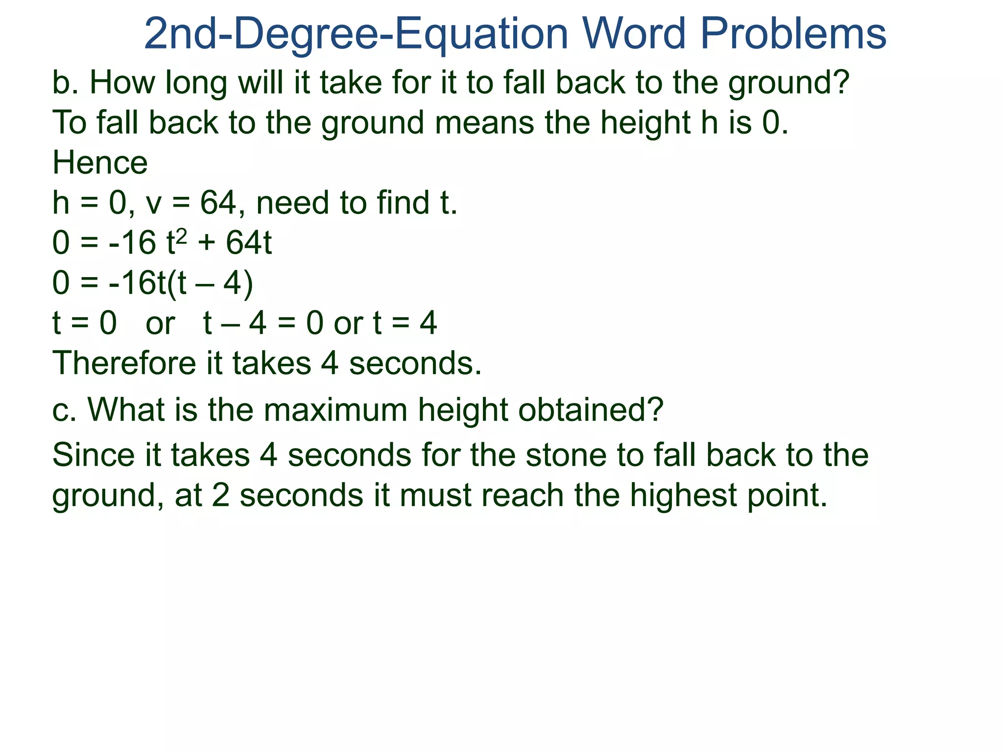 2nd-Degree-Equation Word Problems 
b. How long will it take for it to fall back to the ground? 
To fall back to the ground means the height h is 0. 
Hence 
h = 0, v = 64, need to find t. 
0 = -16 t2 + 64t 
0 = -16t(t – 4) 
t = 0 or t – 4 = 0 or t = 4 
Therefore it takes 4 seconds. 
c. What is the maximum height obtained? 
Since it takes 4 seconds for the stone to fall back to the 
ground, at 2 seconds it must reach the highest point. 
 