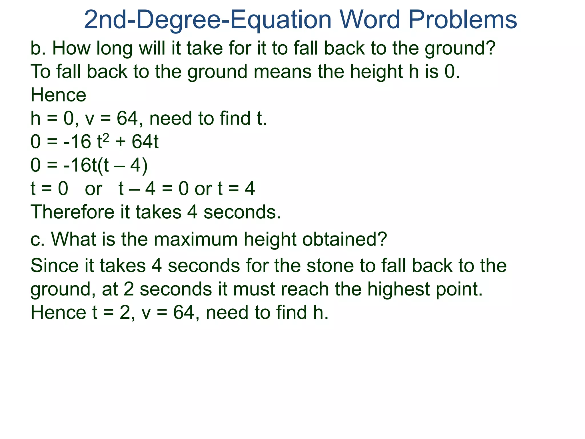 2nd-Degree-Equation Word Problems 
b. How long will it take for it to fall back to the ground? 
To fall back to the ground means the height h is 0. 
Hence 
h = 0, v = 64, need to find t. 
0 = -16 t2 + 64t 
0 = -16t(t – 4) 
t = 0 or t – 4 = 0 or t = 4 
Therefore it takes 4 seconds. 
c. What is the maximum height obtained? 
Since it takes 4 seconds for the stone to fall back to the 
ground, at 2 seconds it must reach the highest point. 
Hence t = 2, v = 64, need to find h. 
 