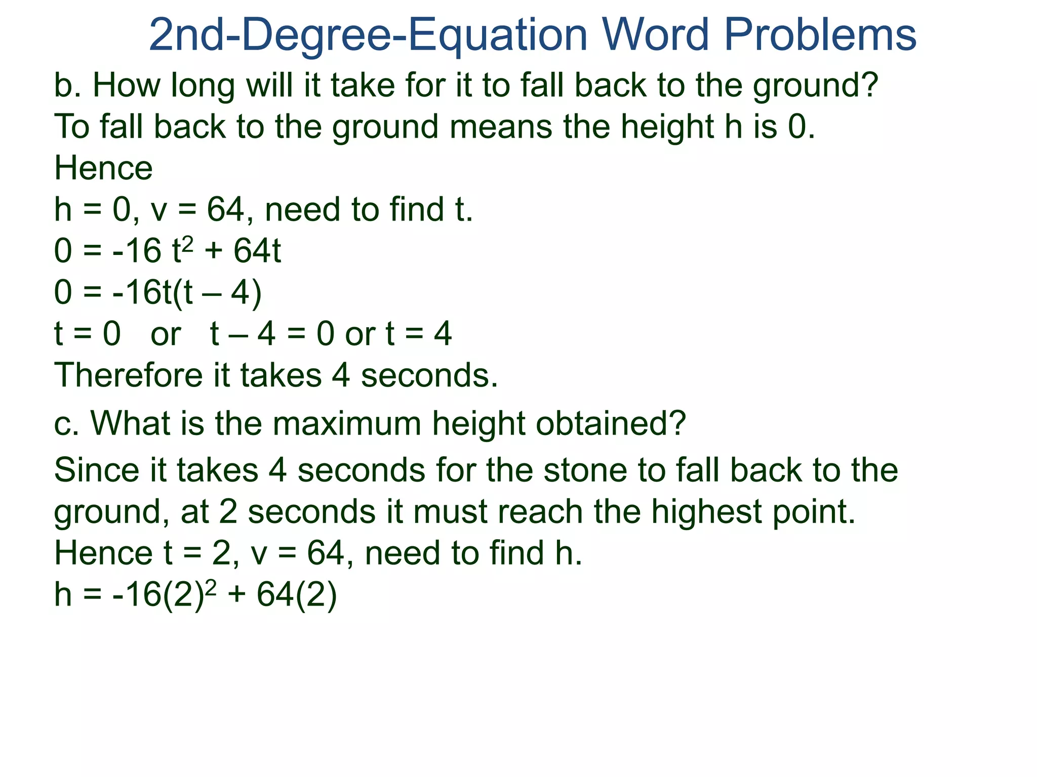 2nd-Degree-Equation Word Problems 
b. How long will it take for it to fall back to the ground? 
To fall back to the ground means the height h is 0. 
Hence 
h = 0, v = 64, need to find t. 
0 = -16 t2 + 64t 
0 = -16t(t – 4) 
t = 0 or t – 4 = 0 or t = 4 
Therefore it takes 4 seconds. 
c. What is the maximum height obtained? 
Since it takes 4 seconds for the stone to fall back to the 
ground, at 2 seconds it must reach the highest point. 
Hence t = 2, v = 64, need to find h. 
h = -16(2)2 + 64(2) 
 