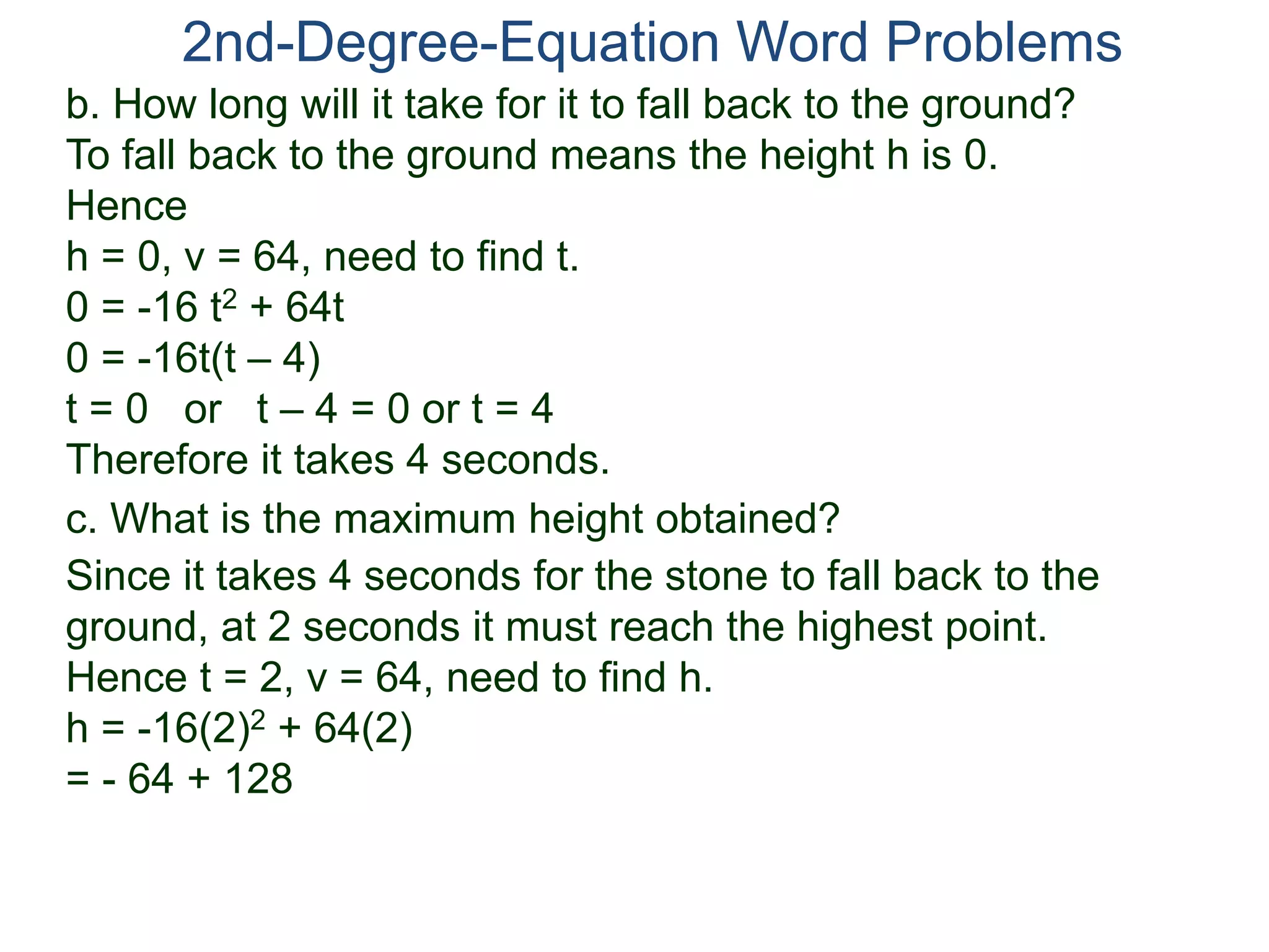 2nd-Degree-Equation Word Problems 
b. How long will it take for it to fall back to the ground? 
To fall back to the ground means the height h is 0. 
Hence 
h = 0, v = 64, need to find t. 
0 = -16 t2 + 64t 
0 = -16t(t – 4) 
t = 0 or t – 4 = 0 or t = 4 
Therefore it takes 4 seconds. 
c. What is the maximum height obtained? 
Since it takes 4 seconds for the stone to fall back to the 
ground, at 2 seconds it must reach the highest point. 
Hence t = 2, v = 64, need to find h. 
h = -16(2)2 + 64(2) 
= - 64 + 128 
 