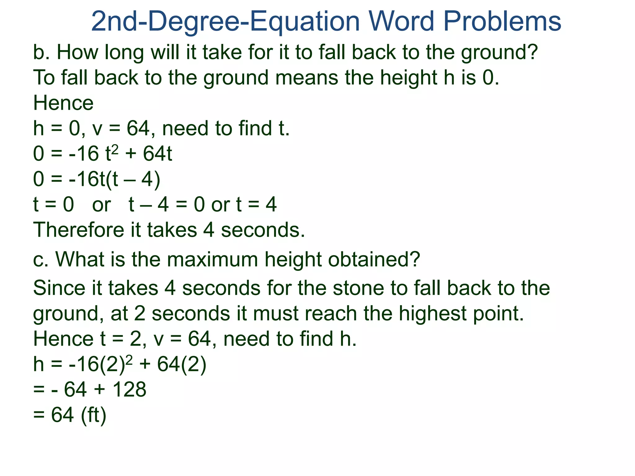 2nd-Degree-Equation Word Problems 
b. How long will it take for it to fall back to the ground? 
To fall back to the ground means the height h is 0. 
Hence 
h = 0, v = 64, need to find t. 
0 = -16 t2 + 64t 
0 = -16t(t – 4) 
t = 0 or t – 4 = 0 or t = 4 
Therefore it takes 4 seconds. 
c. What is the maximum height obtained? 
Since it takes 4 seconds for the stone to fall back to the 
ground, at 2 seconds it must reach the highest point. 
Hence t = 2, v = 64, need to find h. 
h = -16(2)2 + 64(2) 
= - 64 + 128 
= 64 (ft) 
 