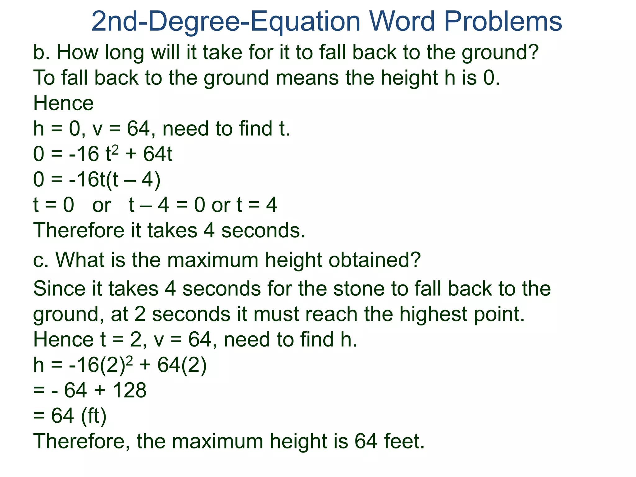 2nd-Degree-Equation Word Problems 
b. How long will it take for it to fall back to the ground? 
To fall back to the ground means the height h is 0. 
Hence 
h = 0, v = 64, need to find t. 
0 = -16 t2 + 64t 
0 = -16t(t – 4) 
t = 0 or t – 4 = 0 or t = 4 
Therefore it takes 4 seconds. 
c. What is the maximum height obtained? 
Since it takes 4 seconds for the stone to fall back to the 
ground, at 2 seconds it must reach the highest point. 
Hence t = 2, v = 64, need to find h. 
h = -16(2)2 + 64(2) 
= - 64 + 128 
= 64 (ft) 
Therefore, the maximum height is 64 feet. 
 
