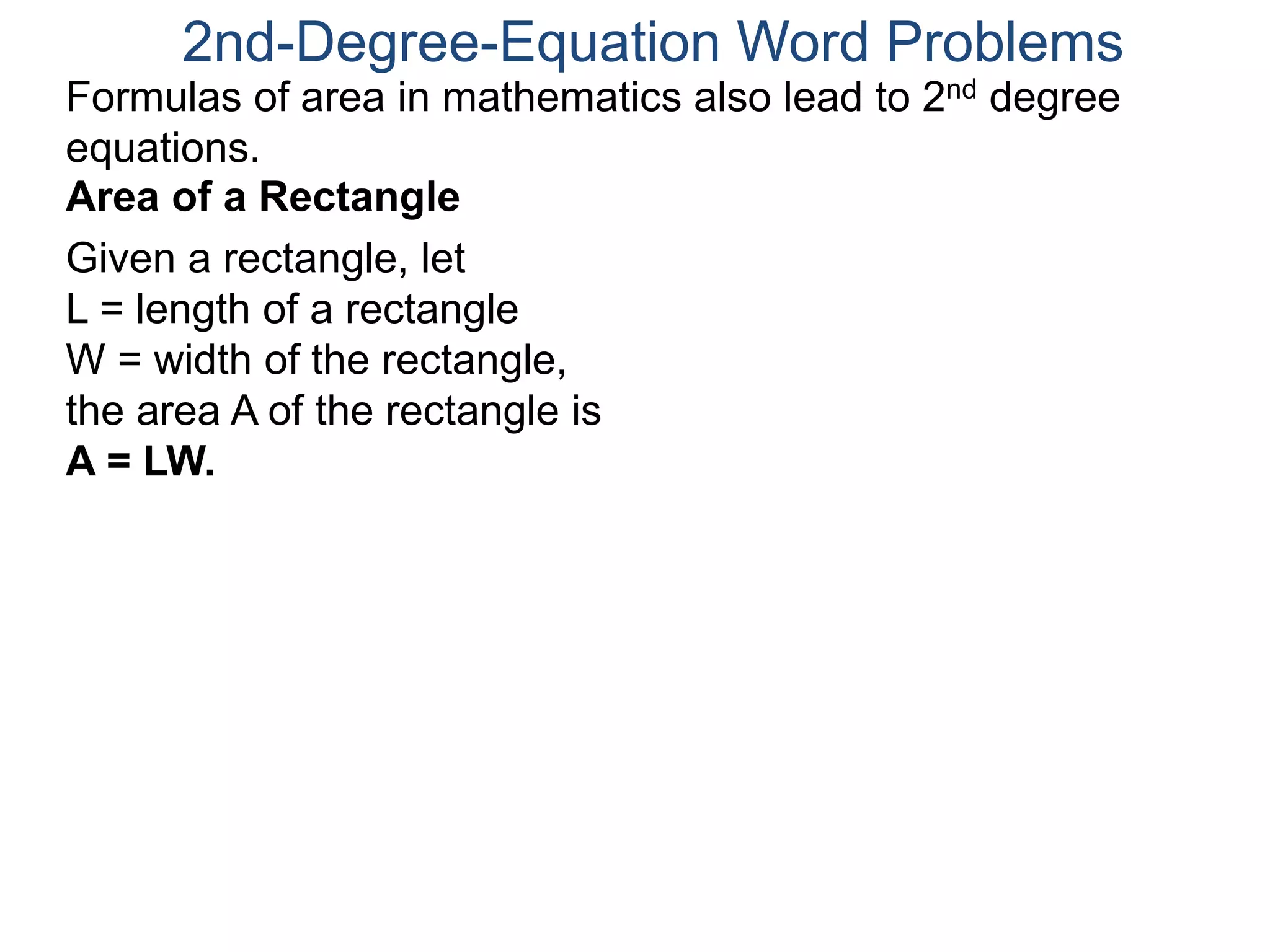 2nd-Degree-Equation Word Problems 
Formulas of area in mathematics also lead to 2nd degree 
equations. 
Area of a Rectangle 
Given a rectangle, let 
L = length of a rectangle 
W = width of the rectangle, 
the area A of the rectangle is 
A = LW. 
 