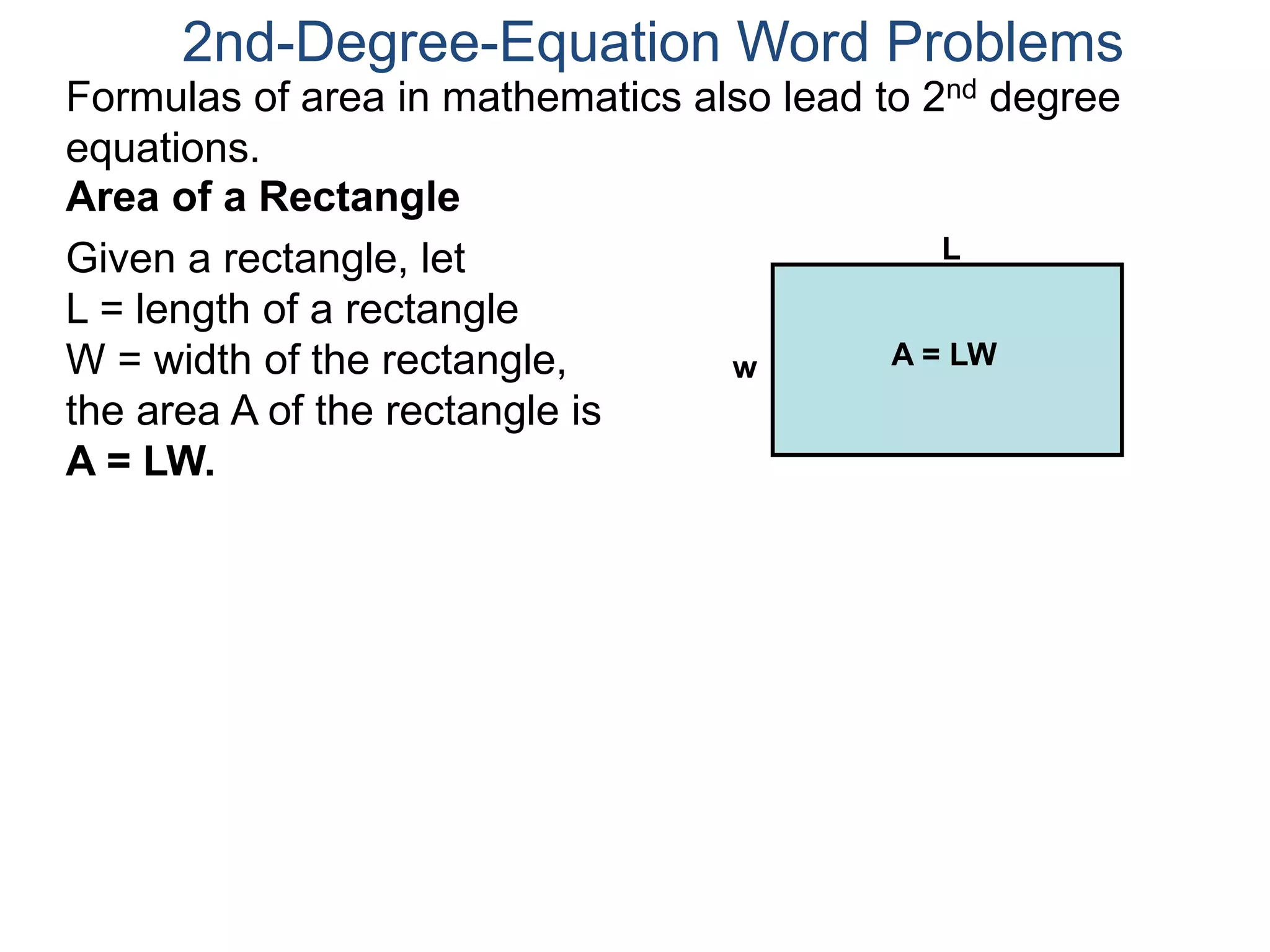 2nd-Degree-Equation Word Problems 
Formulas of area in mathematics also lead to 2nd degree 
equations. 
Area of a Rectangle 
Given a rectangle, let 
L = length of a rectangle 
W = width of the rectangle, 
the area A of the rectangle is 
A = LW. 
L 
w A = LW 
 