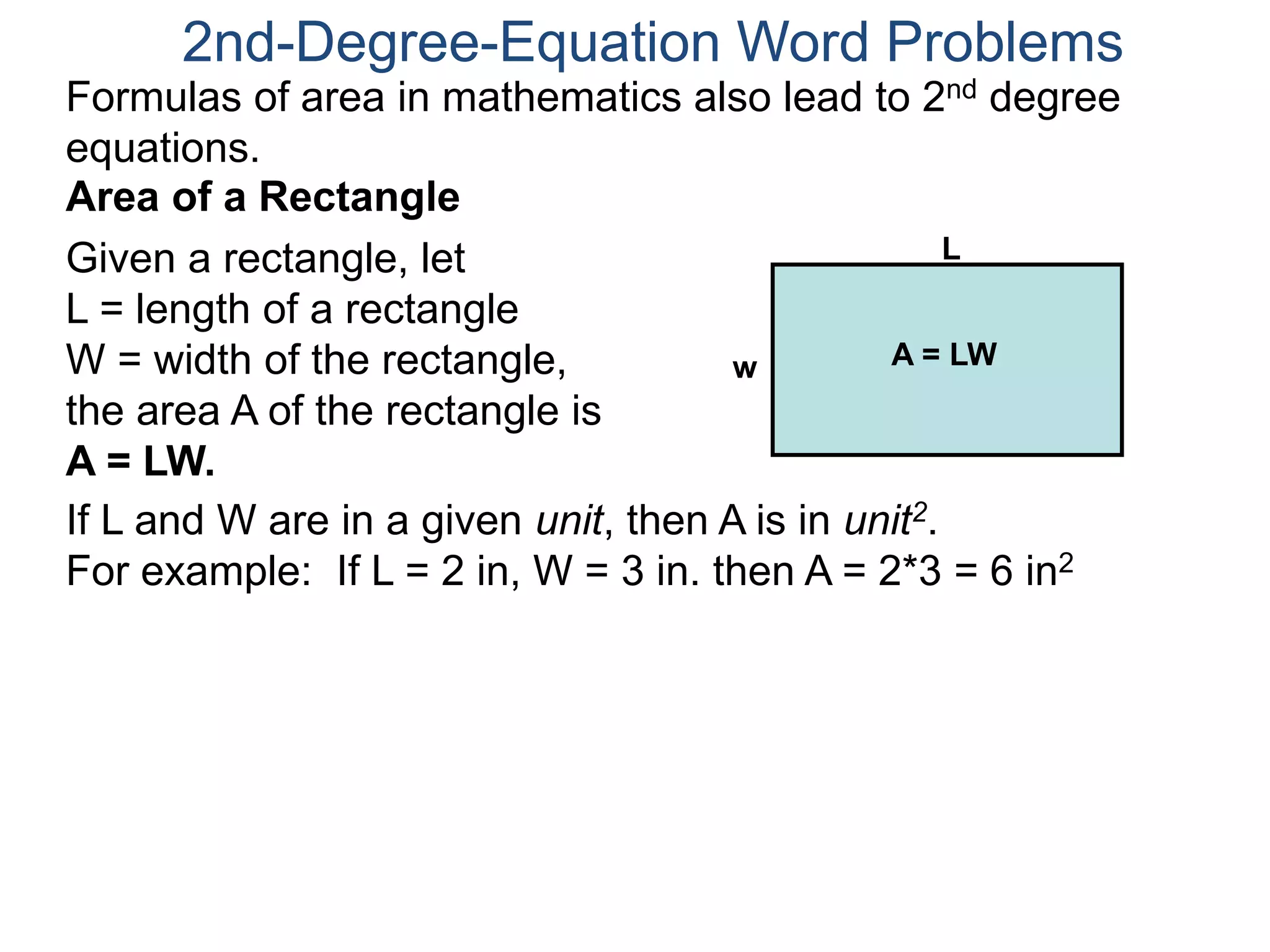 2nd-Degree-Equation Word Problems 
Formulas of area in mathematics also lead to 2nd degree 
equations. 
Area of a Rectangle 
Given a rectangle, let 
L = length of a rectangle 
W = width of the rectangle, 
the area A of the rectangle is 
A = LW. 
L 
w A = LW 
If L and W are in a given unit, then A is in unit2. 
For example: If L = 2 in, W = 3 in. then A = 2*3 = 6 in2 
 
