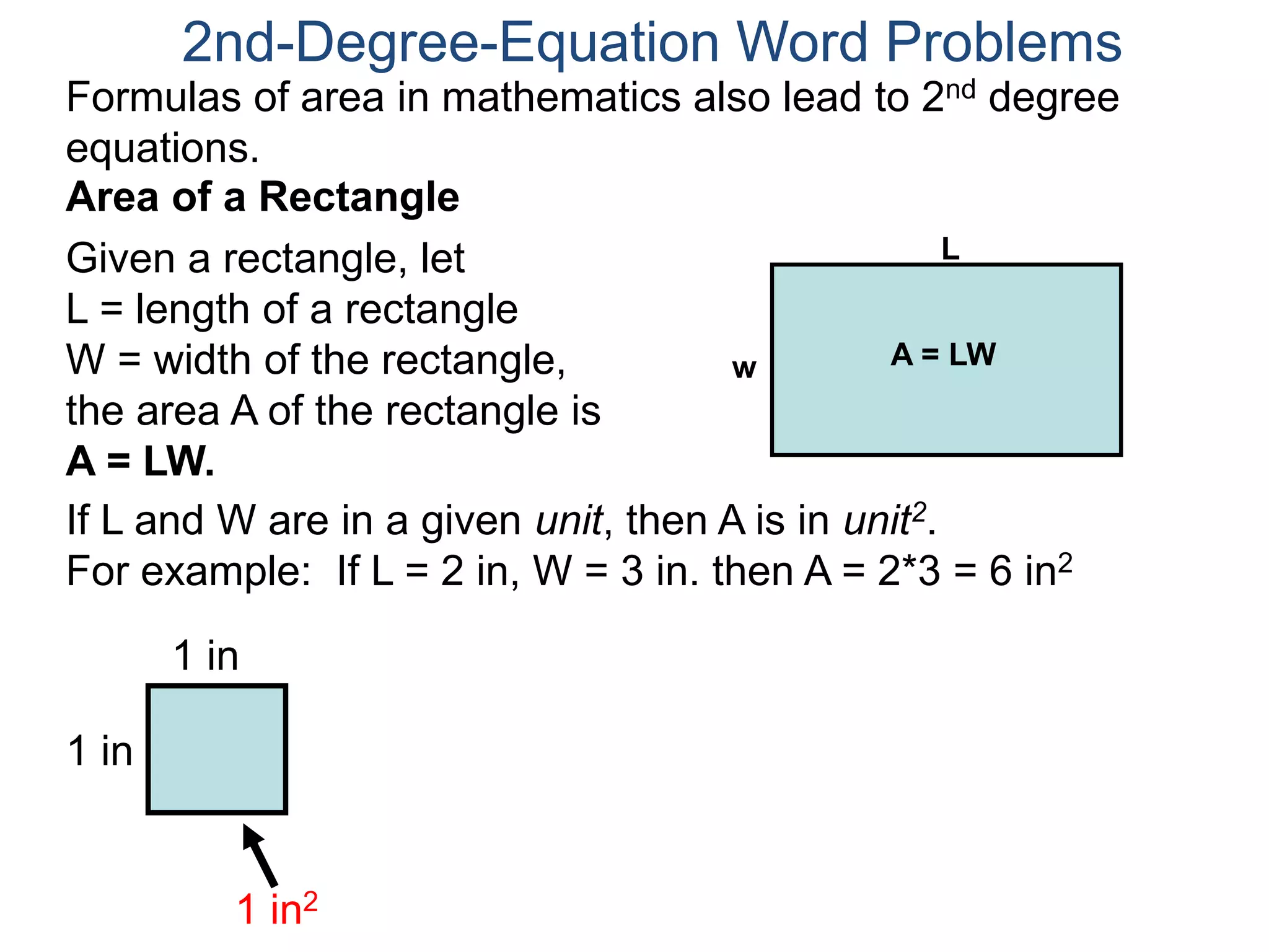 2nd-Degree-Equation Word Problems 
Formulas of area in mathematics also lead to 2nd degree 
equations. 
Area of a Rectangle 
Given a rectangle, let 
L = length of a rectangle 
W = width of the rectangle, 
the area A of the rectangle is 
A = LW. 
If L and W are in a given unit, then A is in unit2. 
For example: If L = 2 in, W = 3 in. then A = 2*3 = 6 in2 
1 in 
1 in 
1 in2 
L 
w A = LW 
 