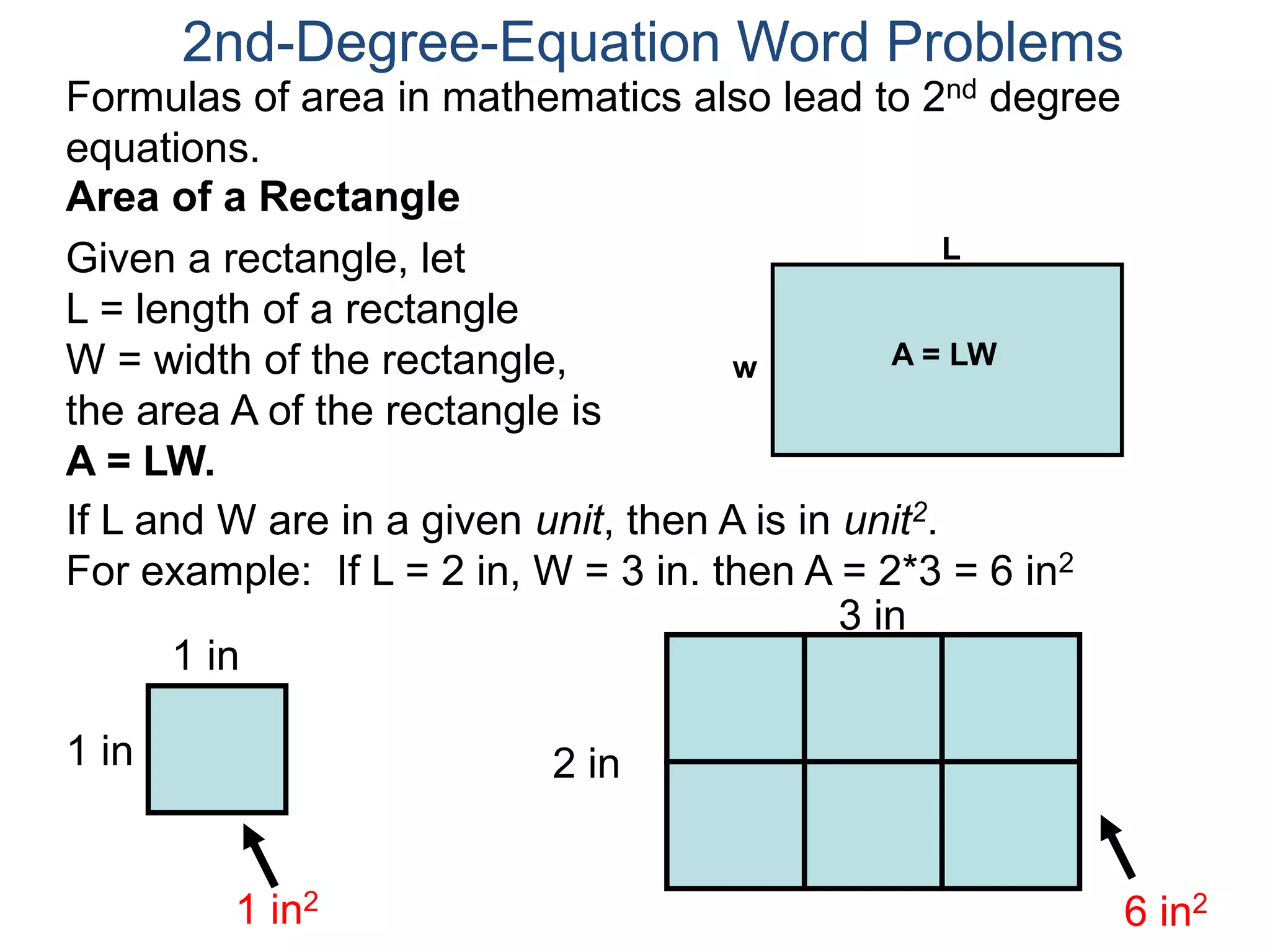 Formulas of area in mathematics also lead to 2nd degree 
equations. 
If L and W are in a given unit, then A is in unit2. 
For example: If L = 2 in, W = 3 in. then A = 2*3 = 6 in2 
1 in 
1 in 
1 in2 
2 in 
3 in 
6 in2 
2nd-Degree-Equation Word Problems 
Area of a Rectangle 
Given a rectangle, let 
L = length of a rectangle 
W = width of the rectangle, 
the area A of the rectangle is 
A = LW. 
L 
w A = LW 
 
