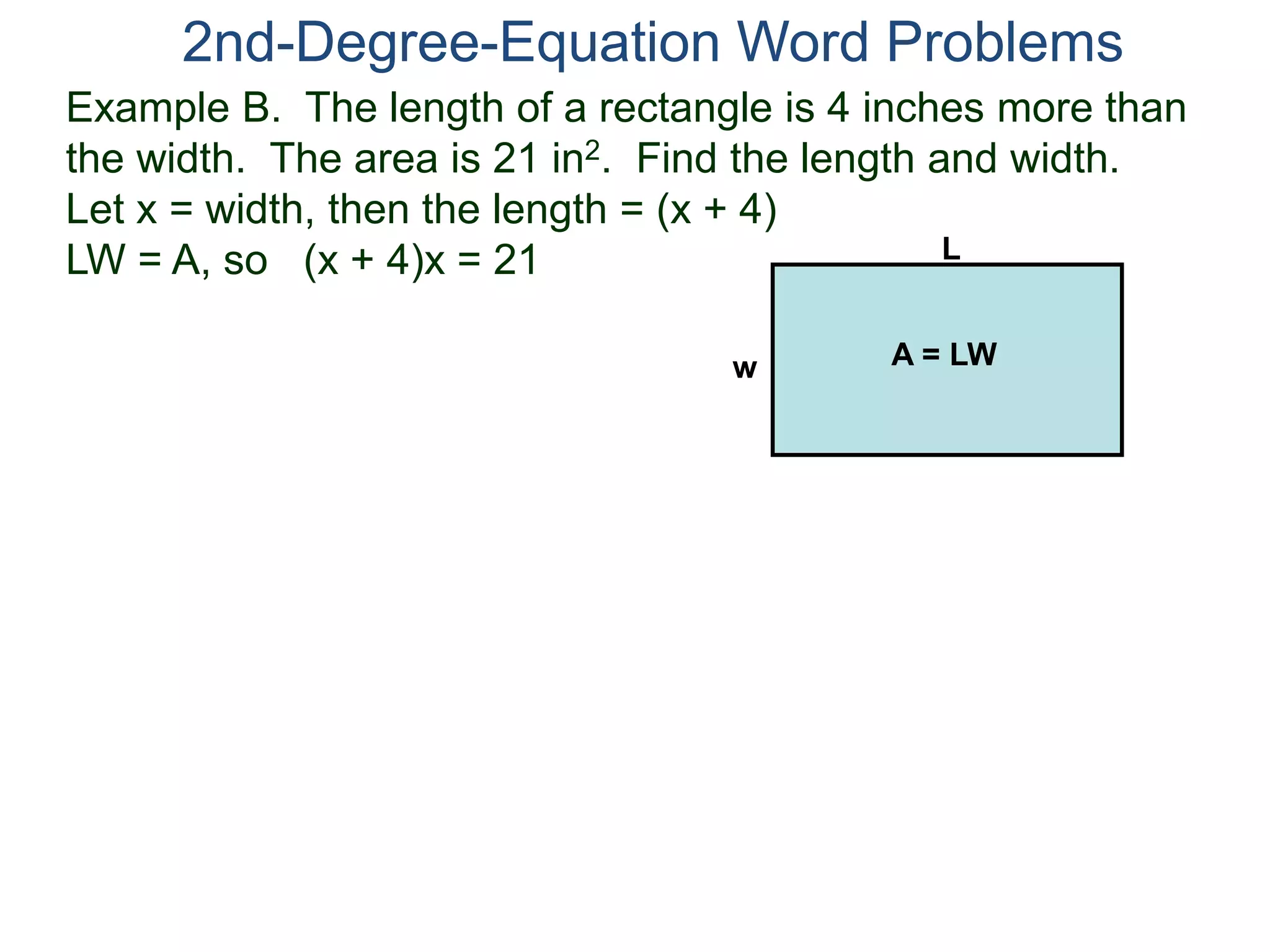2nd-Degree-Equation Word Problems 
Example B. The length of a rectangle is 4 inches more than 
the width. The area is 21 in2. Find the length and width. 
Let x = width, then the length = (x + 4) 
LW = A, so (x + 4)x = 21 
L 
w A = LW 
 