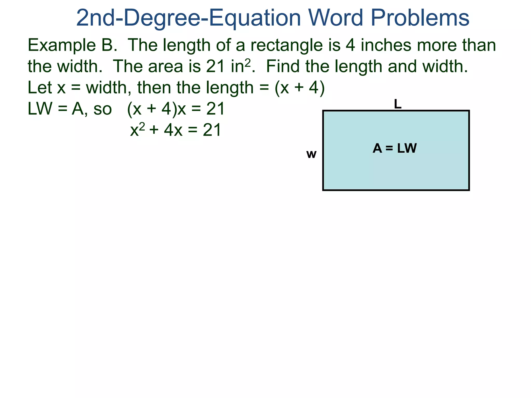 2nd-Degree-Equation Word Problems 
Example B. The length of a rectangle is 4 inches more than 
the width. The area is 21 in2. Find the length and width. 
Let x = width, then the length = (x + 4) 
LW = A, so (x + 4)x = 21 
x2 + 4x = 21 
L 
w A = LW 
 