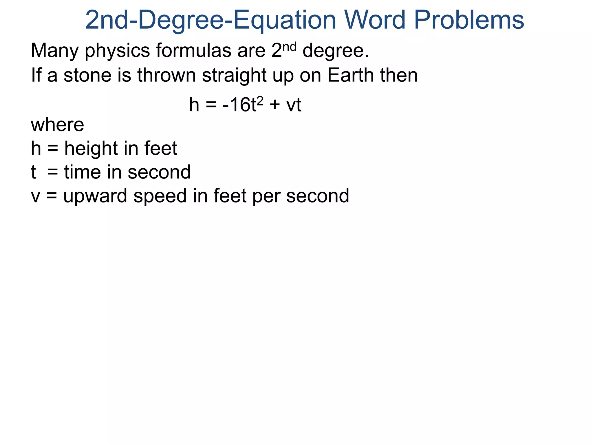 2nd-Degree-Equation Word Problems 
Many physics formulas are 2nd degree. 
If a stone is thrown straight up on Earth then 
h = -16t2 + vt 
where 
h = height in feet 
t = time in second 
v = upward speed in feet per second 
 