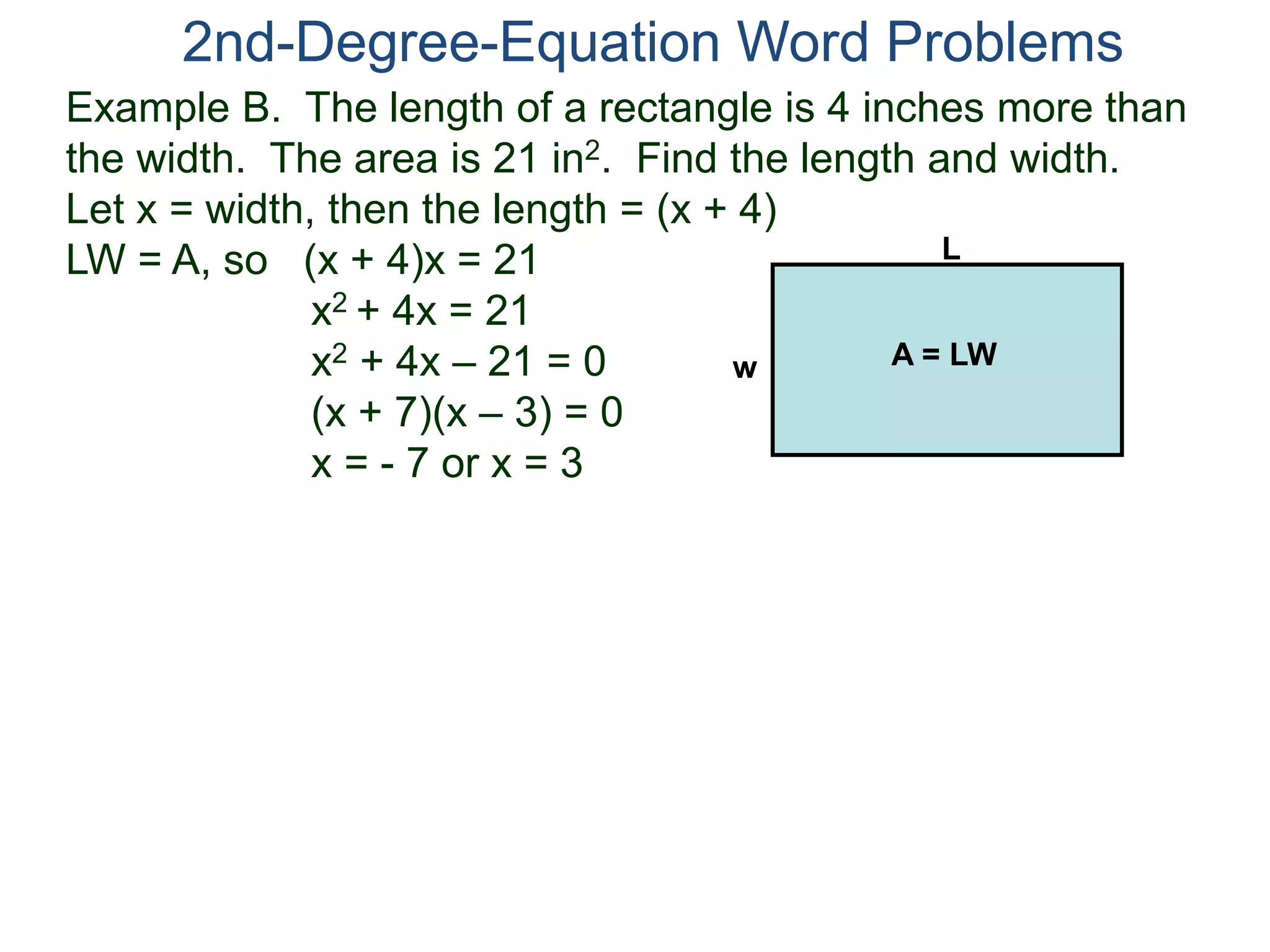 2nd-Degree-Equation Word Problems 
Example B. The length of a rectangle is 4 inches more than 
the width. The area is 21 in2. Find the length and width. 
Let x = width, then the length = (x + 4) 
LW = A, so (x + 4)x = 21 
x2 + 4x = 21 
x2 + 4x – 21 = 0 
(x + 7)(x – 3) = 0 
x = - 7 or x = 3 
L 
w A = LW 
 