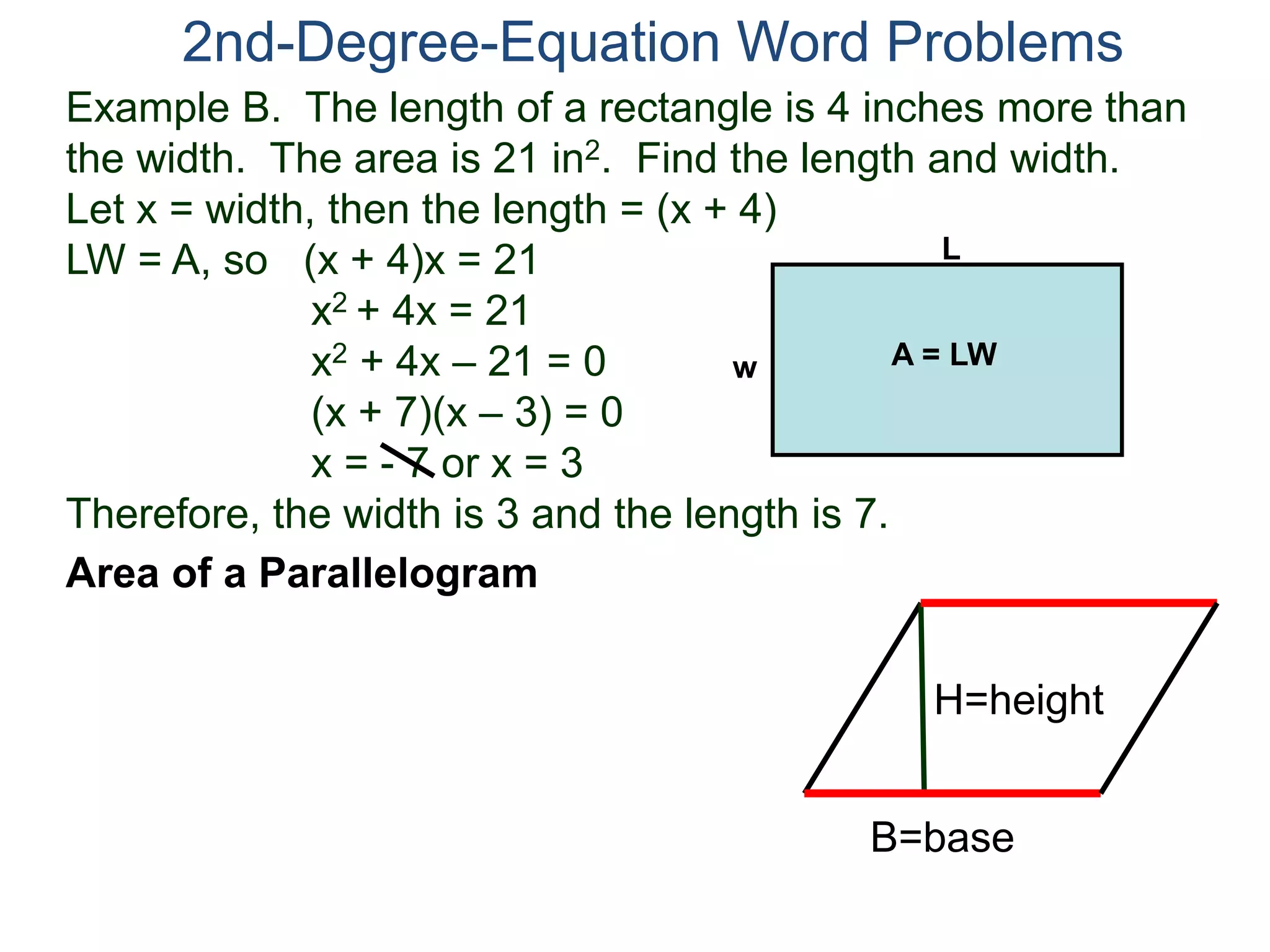 2nd-Degree-Equation Word Problems 
Example B. The length of a rectangle is 4 inches more than 
the width. The area is 21 in2. Find the length and width. 
Let x = width, then the length = (x + 4) 
LW = A, so (x + 4)x = 21 
x2 + 4x = 21 
x2 + 4x – 21 = 0 
(x + 7)(x – 3) = 0 
x = - 7 or x = 3 
w A = LW 
Therefore, the width is 3 and the length is 7. 
Area of a Parallelogram 
L 
H=height 
B=base 
 
