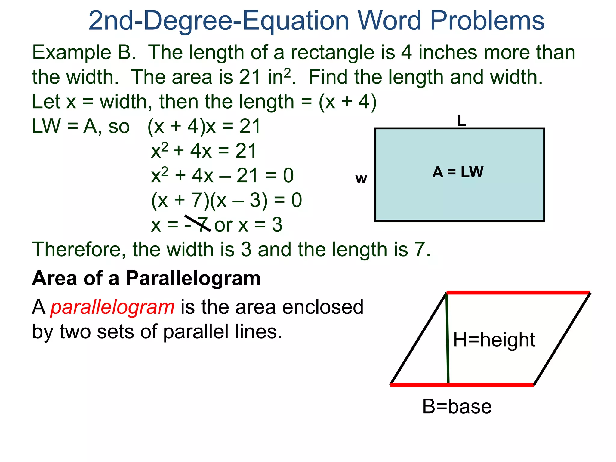 2nd-Degree-Equation Word Problems 
Example B. The length of a rectangle is 4 inches more than 
the width. The area is 21 in2. Find the length and width. 
Let x = width, then the length = (x + 4) 
LW = A, so (x + 4)x = 21 
x2 + 4x = 21 
x2 + 4x – 21 = 0 
(x + 7)(x – 3) = 0 
x = - 7 or x = 3 
w A = LW 
Therefore, the width is 3 and the length is 7. 
Area of a Parallelogram 
A parallelogram is the area enclosed 
by two sets of parallel lines. 
L 
H=height 
B=base 
 