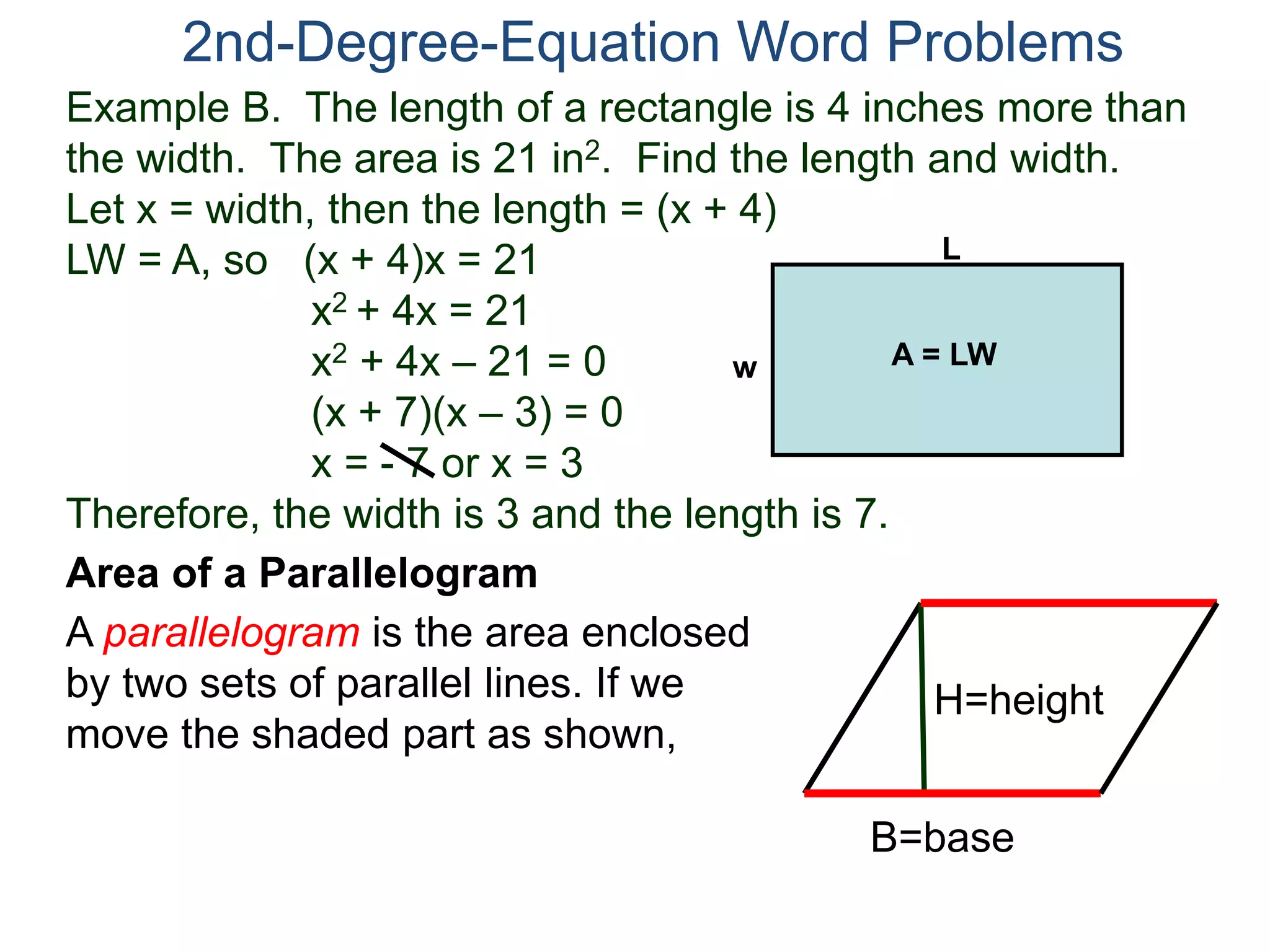 2nd-Degree-Equation Word Problems 
Example B. The length of a rectangle is 4 inches more than 
the width. The area is 21 in2. Find the length and width. 
Let x = width, then the length = (x + 4) 
LW = A, so (x + 4)x = 21 
x2 + 4x = 21 
x2 + 4x – 21 = 0 
(x + 7)(x – 3) = 0 
x = - 7 or x = 3 
w A = LW 
Therefore, the width is 3 and the length is 7. 
Area of a Parallelogram 
A parallelogram is the area enclosed 
by two sets of parallel lines. If we 
move the shaded part as shown, 
L 
H=height 
B=base 
 