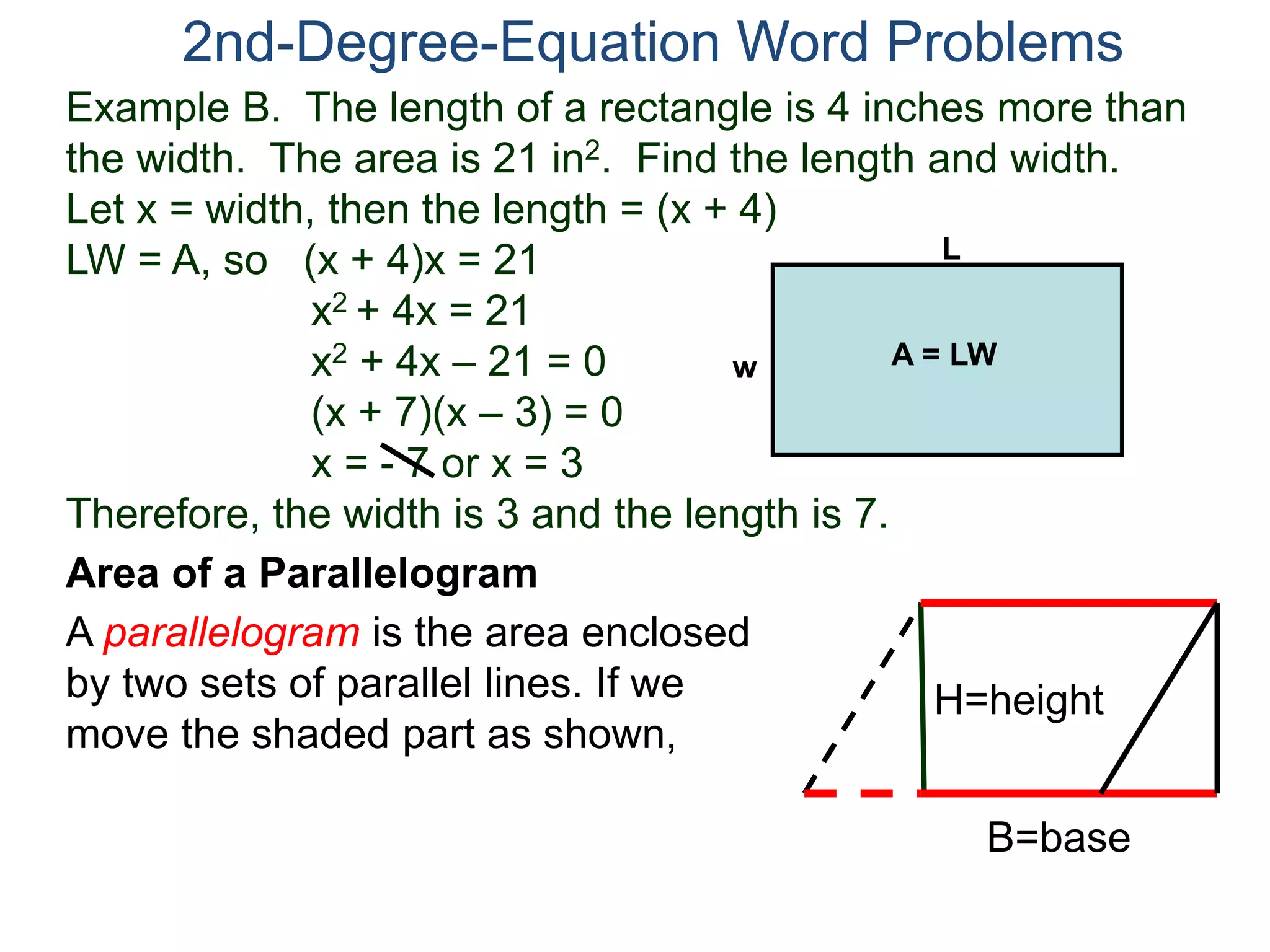 2nd-Degree-Equation Word Problems 
Example B. The length of a rectangle is 4 inches more than 
the width. The area is 21 in2. Find the length and width. 
Let x = width, then the length = (x + 4) 
LW = A, so (x + 4)x = 21 
x2 + 4x = 21 
x2 + 4x – 21 = 0 
(x + 7)(x – 3) = 0 
x = - 7 or x = 3 
Therefore, the width is 3 and the length is 7. 
Area of a Parallelogram 
A parallelogram is the area enclosed 
by two sets of parallel lines. If we 
move the shaded part as shown, 
H=height 
B=base 
L 
w A = LW 
 