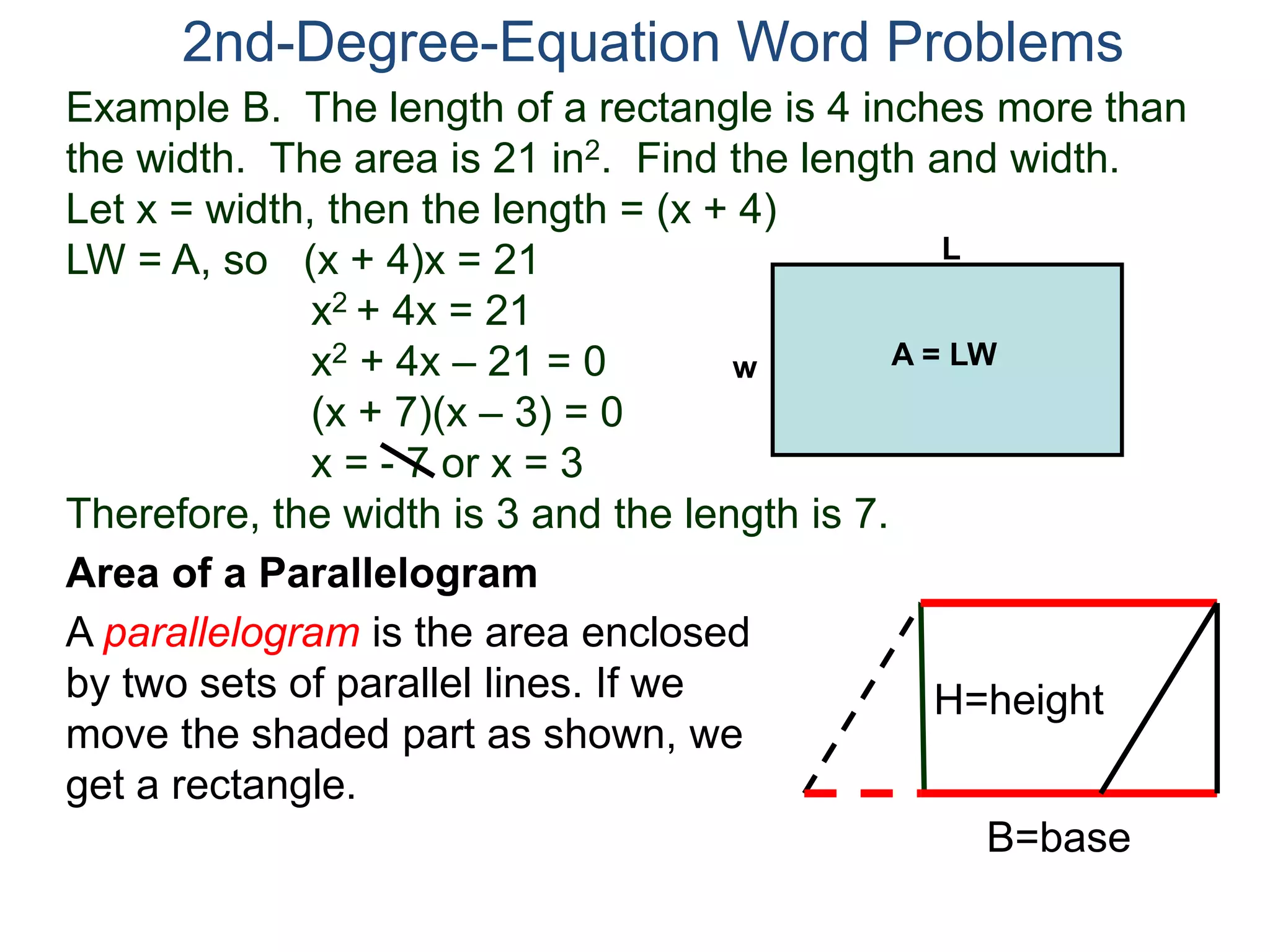 2nd-Degree-Equation Word Problems 
Example B. The length of a rectangle is 4 inches more than 
the width. The area is 21 in2. Find the length and width. 
Let x = width, then the length = (x + 4) 
LW = A, so (x + 4)x = 21 
x2 + 4x = 21 
x2 + 4x – 21 = 0 
(x + 7)(x – 3) = 0 
x = - 7 or x = 3 
Therefore, the width is 3 and the length is 7. 
Area of a Parallelogram 
A parallelogram is the area enclosed 
by two sets of parallel lines. If we 
move the shaded part as shown, we 
get a rectangle. 
H=height 
B=base 
L 
w A = LW 
 