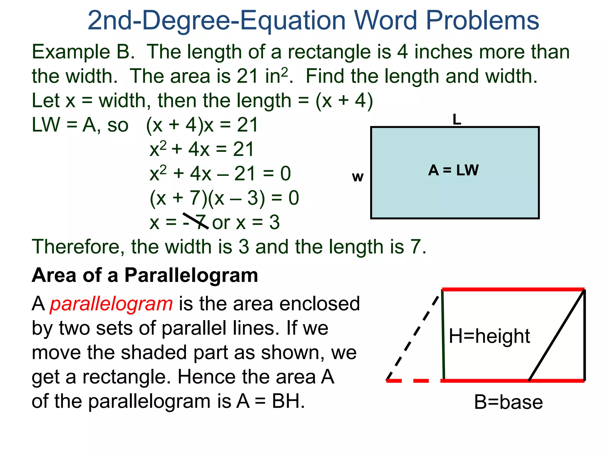 2nd-Degree-Equation Word Problems 
Example B. The length of a rectangle is 4 inches more than 
the width. The area is 21 in2. Find the length and width. 
Let x = width, then the length = (x + 4) 
LW = A, so (x + 4)x = 21 
x2 + 4x = 21 
x2 + 4x – 21 = 0 
(x + 7)(x – 3) = 0 
x = - 7 or x = 3 
Therefore, the width is 3 and the length is 7. 
Area of a Parallelogram 
A parallelogram is the area enclosed 
by two sets of parallel lines. If we 
move the shaded part as shown, we 
get a rectangle. Hence the area A 
of the parallelogram is A = BH. 
H=height 
B=base 
L 
w A = LW 
 