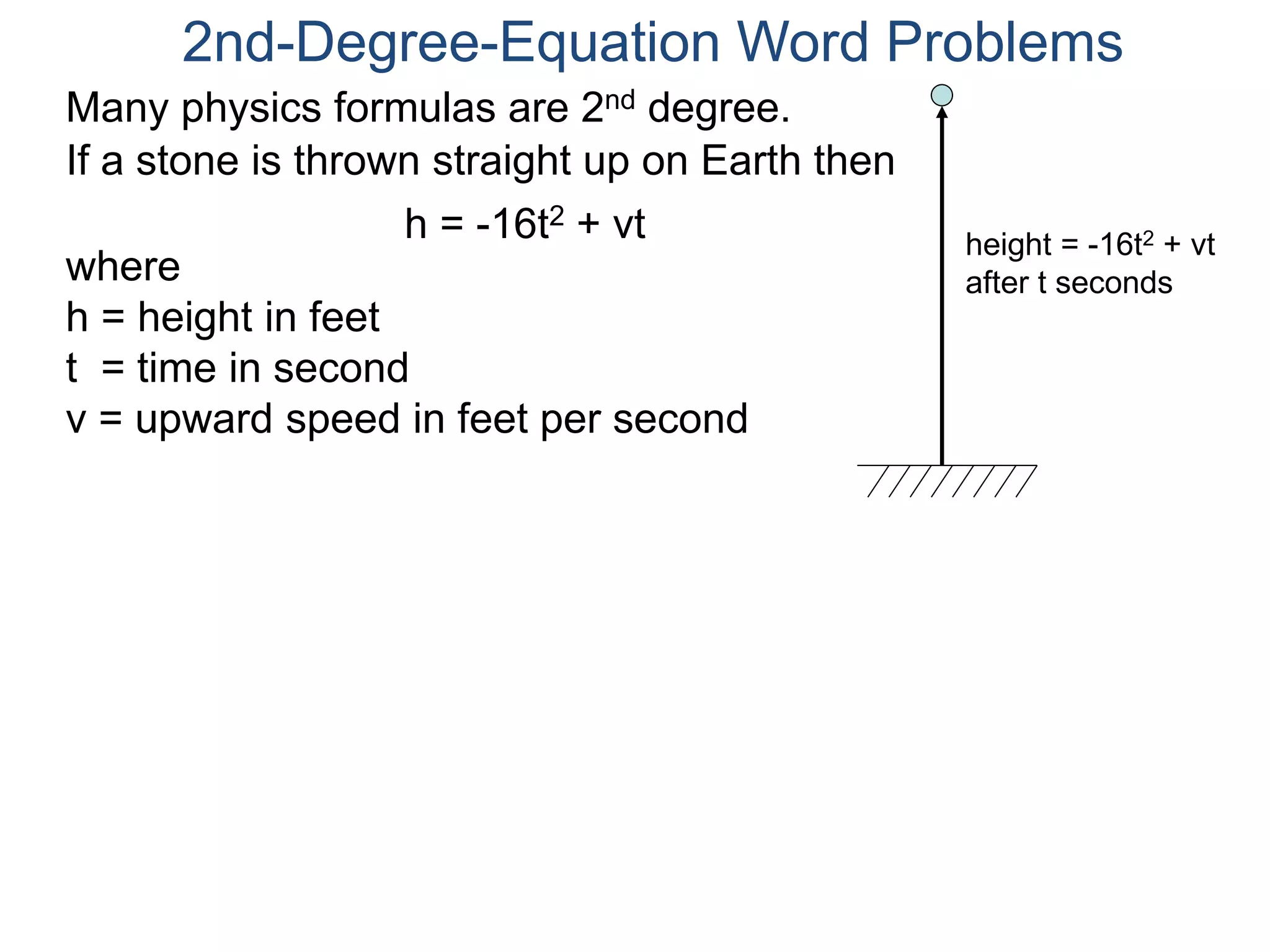 2nd-Degree-Equation Word Problems 
Many physics formulas are 2nd degree. 
If a stone is thrown straight up on Earth then 
h = -16t2 + vt 
height = -16t2 + vt 
after t seconds where 
h = height in feet 
t = time in second 
v = upward speed in feet per second 
 