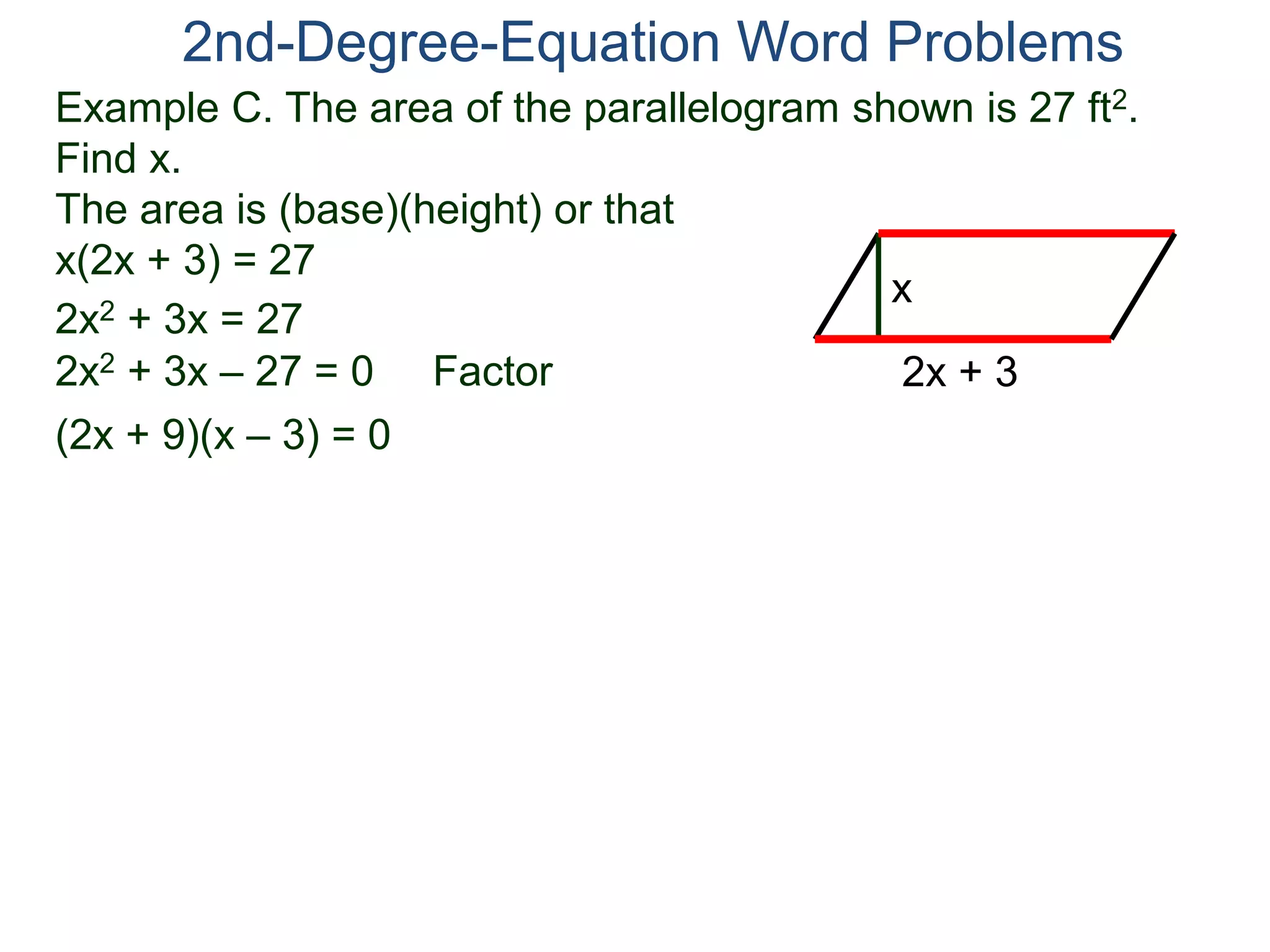 2nd-Degree-Equation Word Problems 
Example C. The area of the parallelogram shown is 27 ft2. 
Find x. 
The area is (base)(height) or that 
x(2x + 3) = 27 
x 
2x + 3 
2x2 + 3x = 27 
2x2 + 3x – 27 = 0 Factor 
(2x + 9)(x – 3) = 0 
 