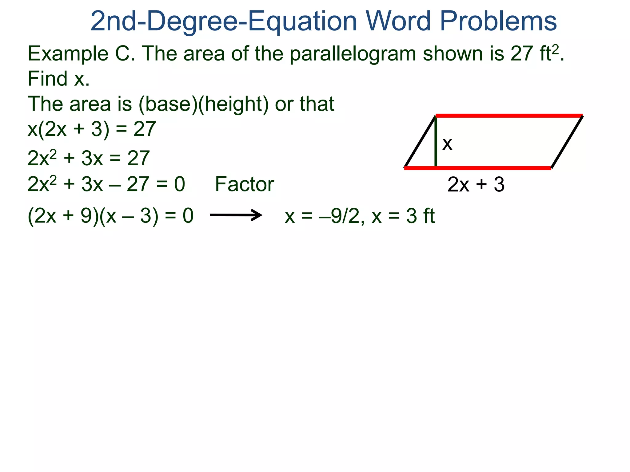 2nd-Degree-Equation Word Problems 
Example C. The area of the parallelogram shown is 27 ft2. 
Find x. 
The area is (base)(height) or that 
x(2x + 3) = 27 
x 
2x + 3 
2x2 + 3x = 27 
2x2 + 3x – 27 = 0 Factor 
(2x + 9)(x – 3) = 0 x = –9/2, x = 3 ft 
 