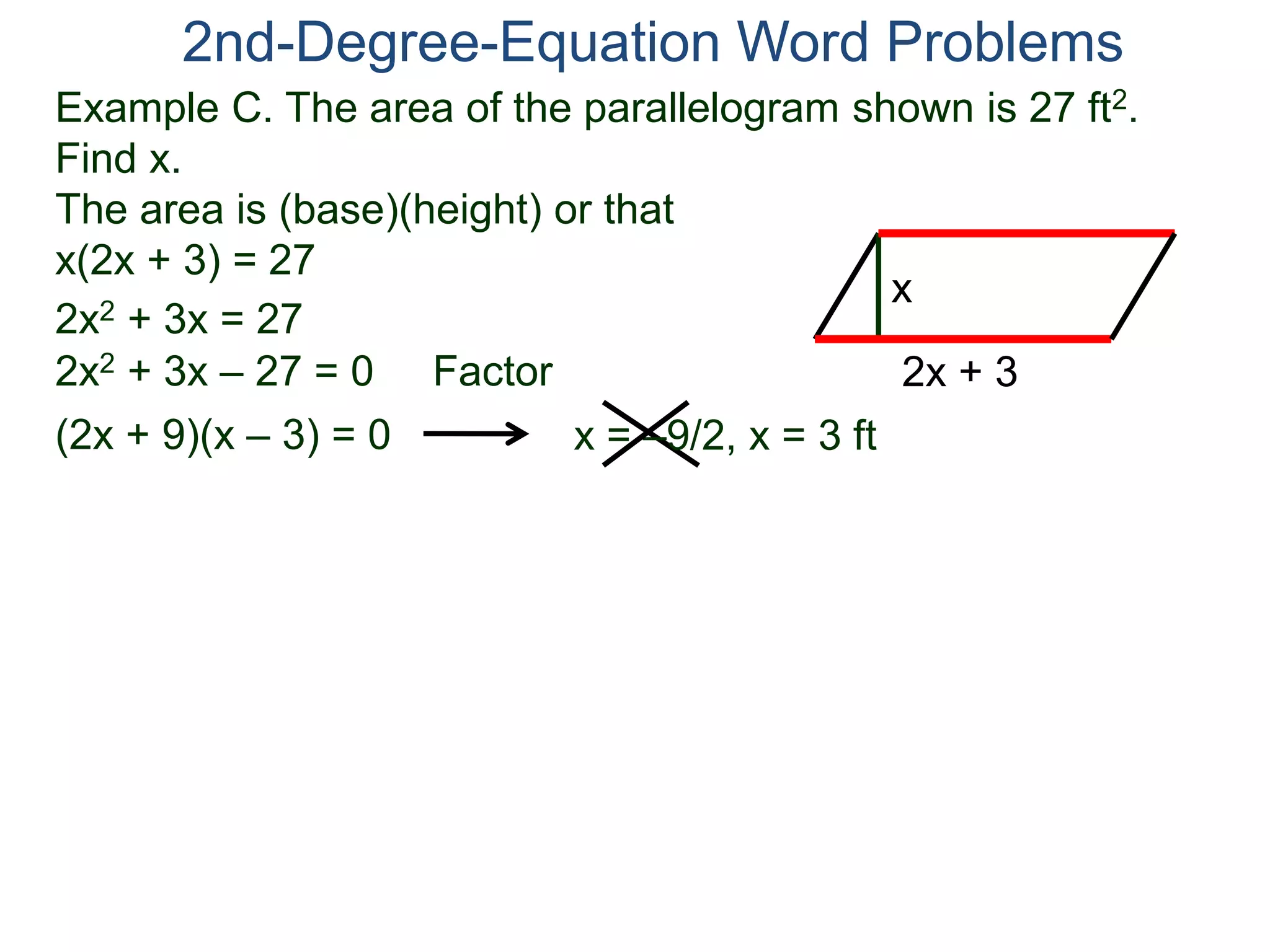 2nd-Degree-Equation Word Problems 
Example C. The area of the parallelogram shown is 27 ft2. 
Find x. 
The area is (base)(height) or that 
x(2x + 3) = 27 
x 
2x + 3 
2x2 + 3x = 27 
2x2 + 3x – 27 = 0 Factor 
(2x + 9)(x – 3) = 0 x = –9/2, x = 3 ft 
 