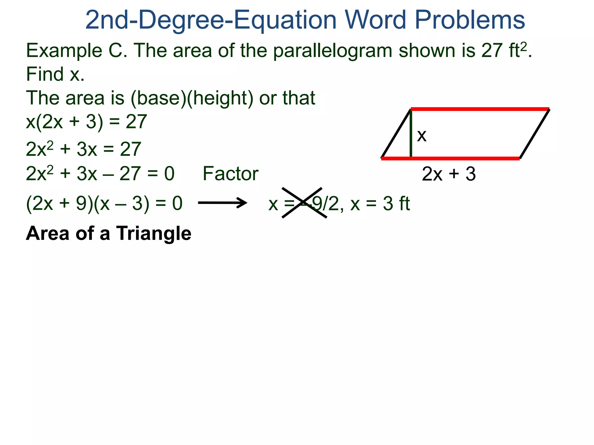 2nd-Degree-Equation Word Problems 
Example C. The area of the parallelogram shown is 27 ft2. 
Find x. 
The area is (base)(height) or that 
x(2x + 3) = 27 
Area of a Triangle 
x 
2x + 3 
2x2 + 3x = 27 
2x2 + 3x – 27 = 0 Factor 
(2x + 9)(x – 3) = 0 x = –9/2, x = 3 ft 
 