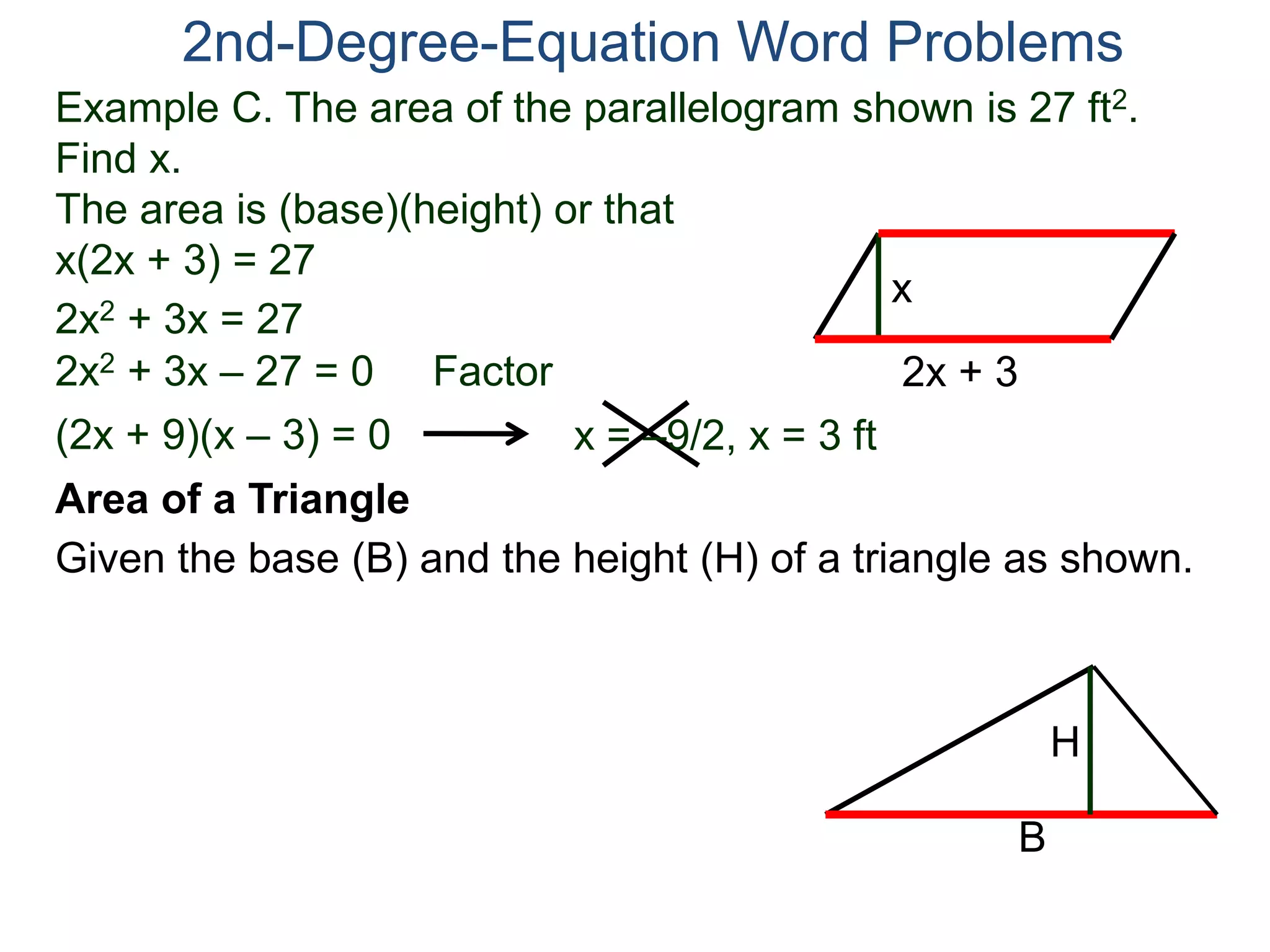 2nd-Degree-Equation Word Problems 
Example C. The area of the parallelogram shown is 27 ft2. 
Find x. 
The area is (base)(height) or that 
x(2x + 3) = 27 
x 
2x + 3 
2x2 + 3x = 27 
2x2 + 3x – 27 = 0 Factor 
(2x + 9)(x – 3) = 0 x = –9/2, x = 3 ft 
Area of a Triangle 
Given the base (B) and the height (H) of a triangle as shown. 
B 
H 
 