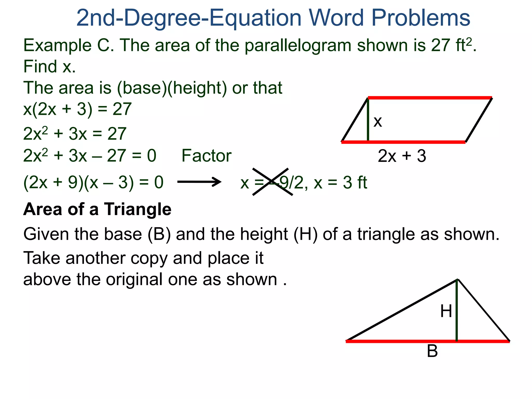 2nd-Degree-Equation Word Problems 
Example C. The area of the parallelogram shown is 27 ft2. 
Find x. 
The area is (base)(height) or that 
x(2x + 3) = 27 
x 
Area of a Triangle 
Given the base (B) and the height (H) of a triangle as shown. 
B 
H 
2x + 3 
2x2 + 3x = 27 
2x2 + 3x – 27 = 0 Factor 
(2x + 9)(x – 3) = 0 x = –9/2, x = 3 ft 
Take another copy and place it 
above the original one as shown . 
 