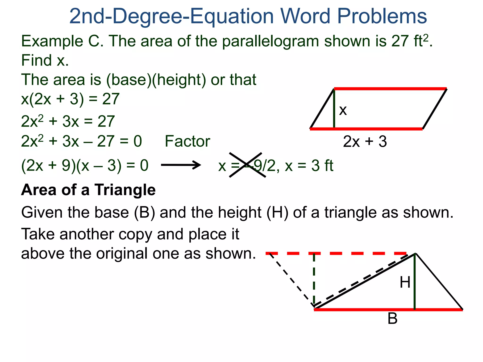 2nd-Degree-Equation Word Problems 
Example C. The area of the parallelogram shown is 27 ft2. 
Find x. 
The area is (base)(height) or that 
x(2x + 3) = 27 
x 
Area of a Triangle 
Given the base (B) and the height (H) of a triangle as shown. 
B 
H 
2x + 3 
2x2 + 3x = 27 
2x2 + 3x – 27 = 0 Factor 
(2x + 9)(x – 3) = 0 x = –9/2, x = 3 ft 
Take another copy and place it 
above the original one as shown. 
 