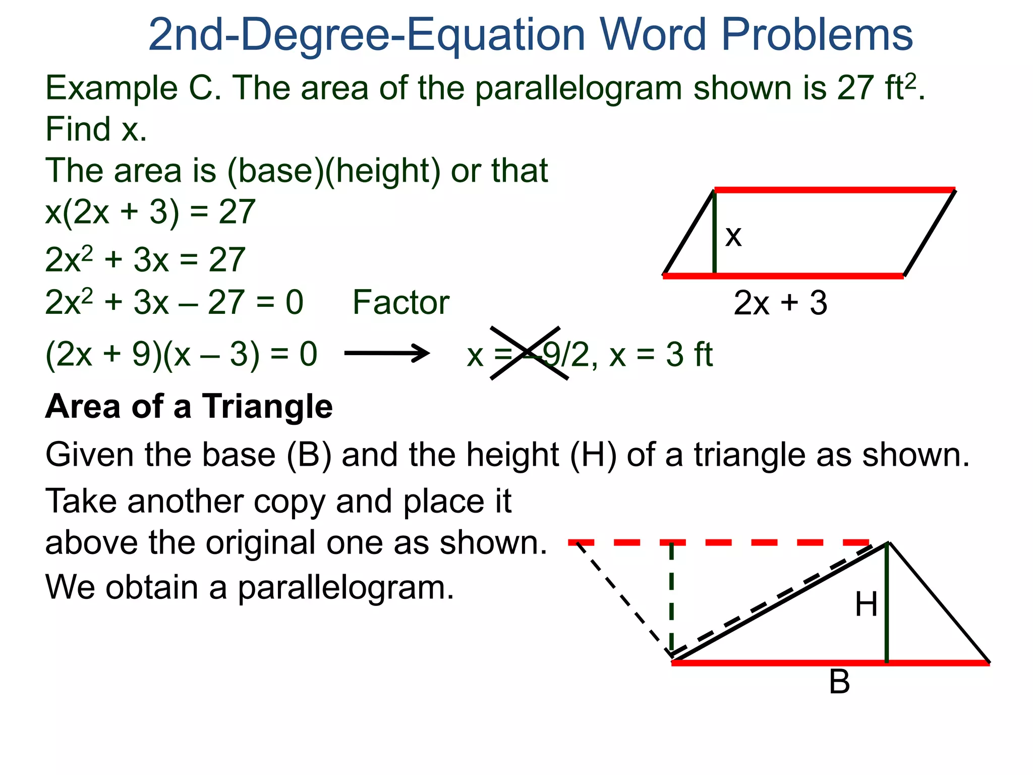 2nd-Degree-Equation Word Problems 
Example C. The area of the parallelogram shown is 27 ft2. 
Find x. 
The area is (base)(height) or that 
x(2x + 3) = 27 
x 
Area of a Triangle 
Given the base (B) and the height (H) of a triangle as shown. 
B 
H 
2x + 3 
2x2 + 3x = 27 
2x2 + 3x – 27 = 0 Factor 
(2x + 9)(x – 3) = 0 x = –9/2, x = 3 ft 
Take another copy and place it 
above the original one as shown. 
We obtain a parallelogram. 
 