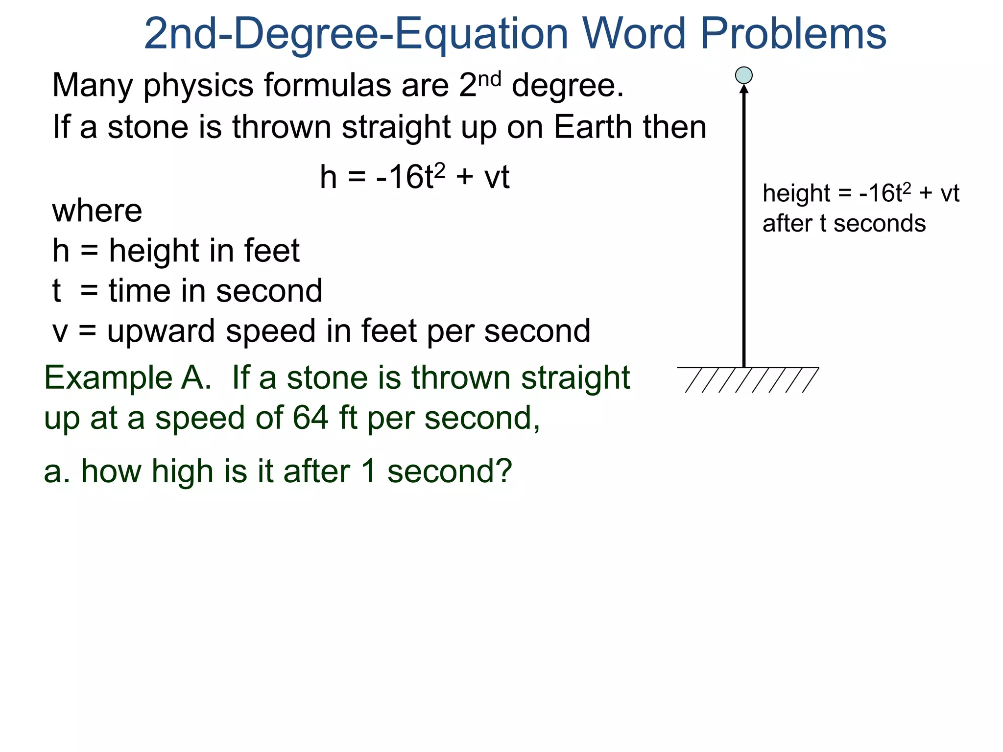 2nd-Degree-Equation Word Problems 
Many physics formulas are 2nd degree. 
If a stone is thrown straight up on Earth then 
h = -16t2 + vt 
height = -16t2 + vt 
after t seconds where 
h = height in feet 
t = time in second 
v = upward speed in feet per second 
Example A. If a stone is thrown straight 
up at a speed of 64 ft per second, 
a. how high is it after 1 second? 
 