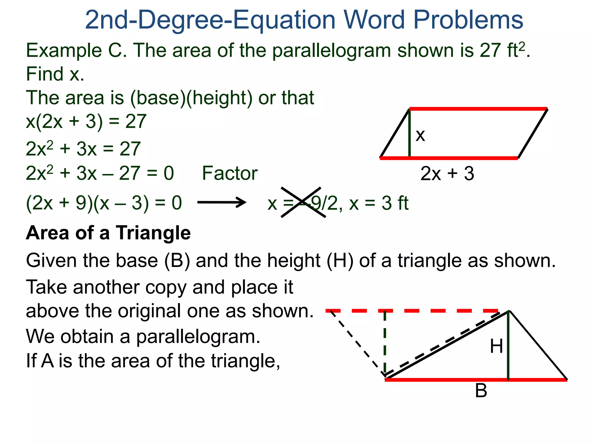 2nd-Degree-Equation Word Problems 
Example C. The area of the parallelogram shown is 27 ft2. 
Find x. 
The area is (base)(height) or that 
x(2x + 3) = 27 
x 
Area of a Triangle 
Given the base (B) and the height (H) of a triangle as shown. 
B 
H 
2x + 3 
2x2 + 3x = 27 
2x2 + 3x – 27 = 0 Factor 
(2x + 9)(x – 3) = 0 x = –9/2, x = 3 ft 
Take another copy and place it 
above the original one as shown. 
We obtain a parallelogram. 
If A is the area of the triangle, 
 