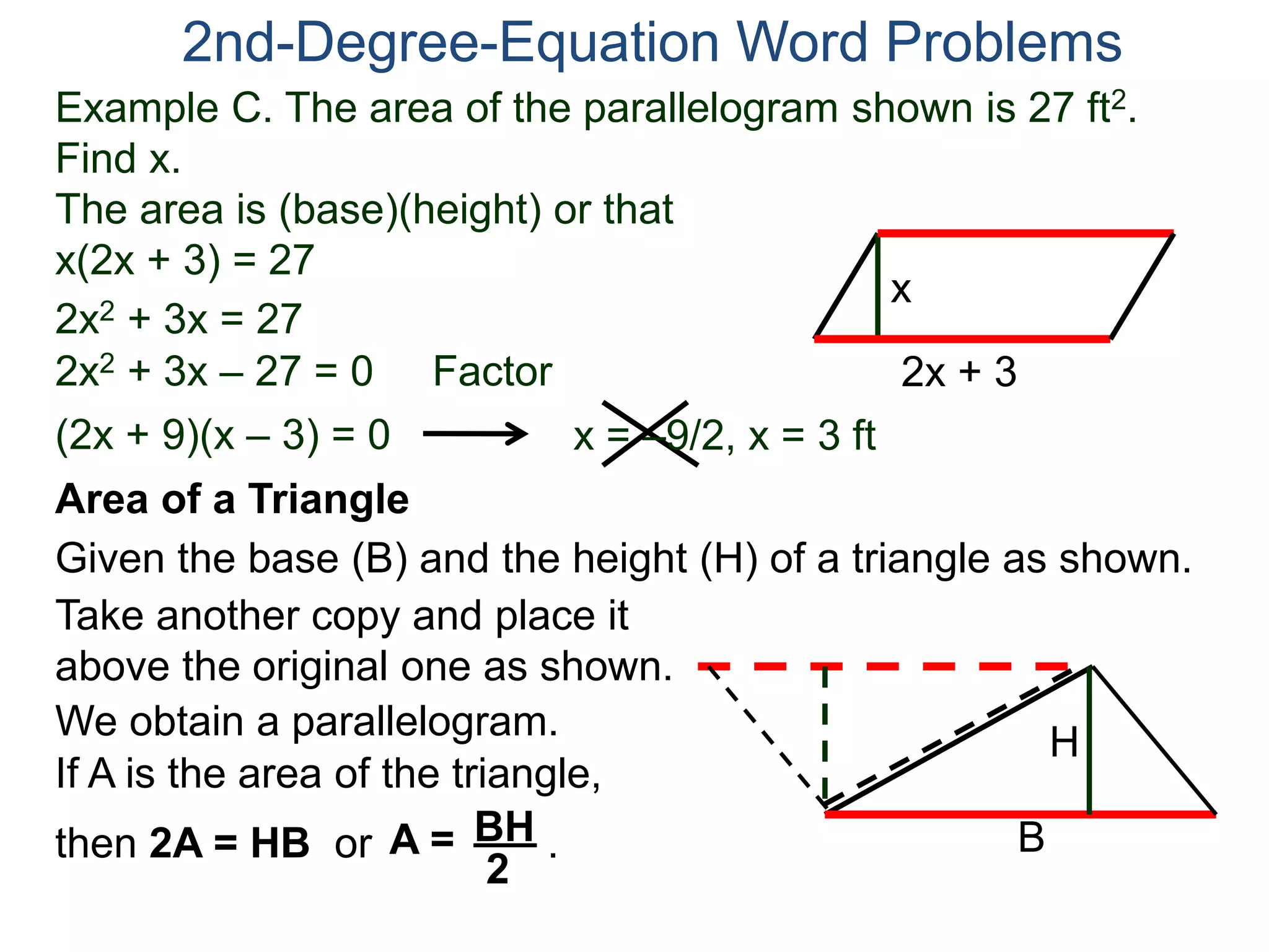 2nd-Degree-Equation Word Problems 
Example C. The area of the parallelogram shown is 27 ft2. 
Find x. 
The area is (base)(height) or that 
x(2x + 3) = 27 
x 
Area of a Triangle 
Given the base (B) and the height (H) of a triangle as shown. 
B 
H 
2x + 3 
2x2 + 3x = 27 
2x2 + 3x – 27 = 0 Factor 
(2x + 9)(x – 3) = 0 x = –9/2, x = 3 ft 
Take another copy and place it 
above the original one as shown. 
We obtain a parallelogram. 
If A is the area of the triangle, 
then 2A = HB or A = B H . 
2 
 