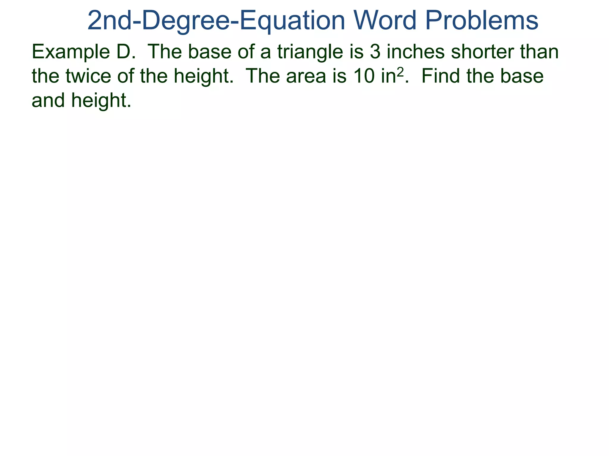 2nd-Degree-Equation Word Problems 
Example D. The base of a triangle is 3 inches shorter than 
the twice of the height. The area is 10 in2. Find the base 
and height. 
 